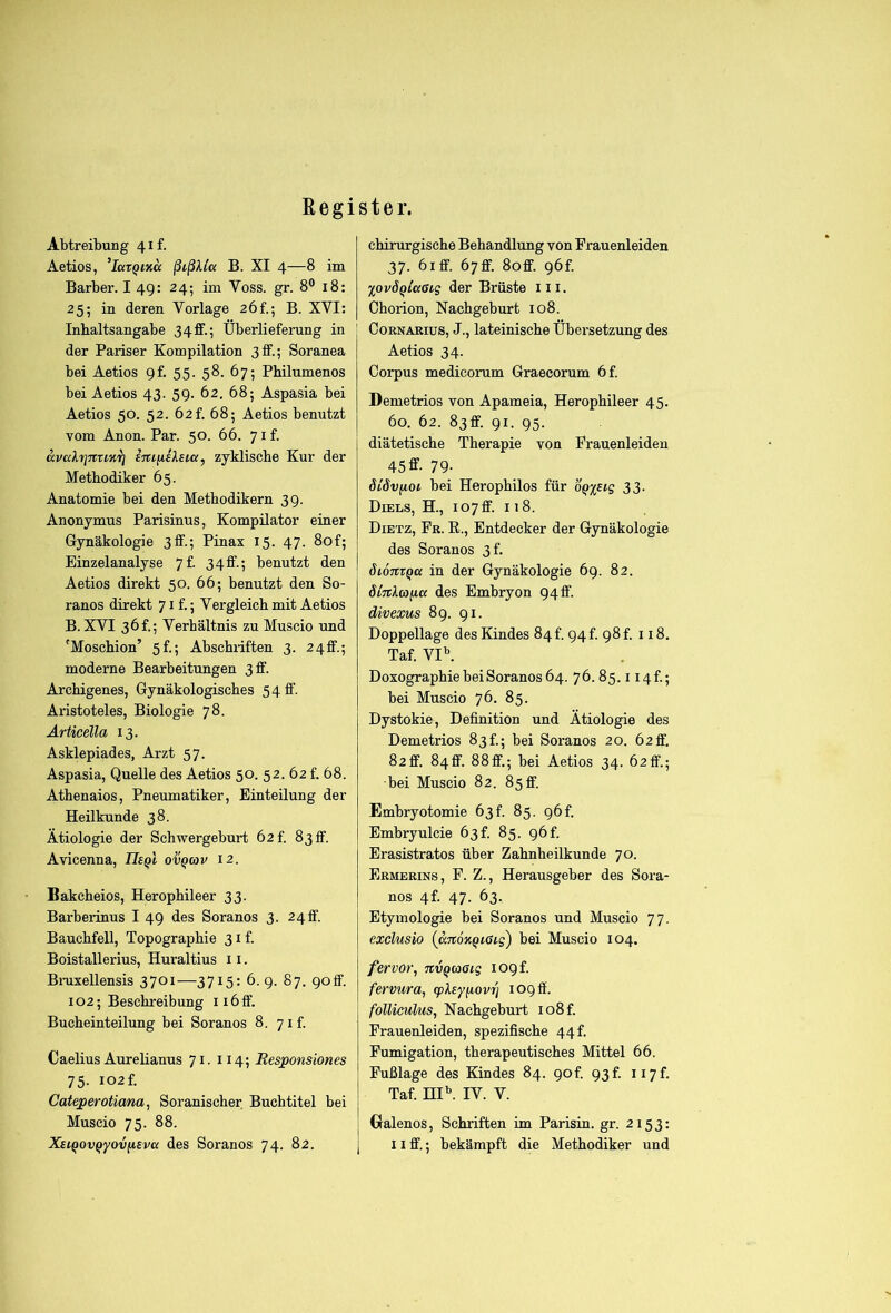 Register. Abtreibung 41 f. Aetios, ’larQiKcc ßißlla B. XI 4—8 im Barber. I 49: 24; im Voss. gr. 8® 18: 25; in deren Vorlage 26!.; B. XVI: Inhaltsangabe 34ff.; Überlieferung in der Pariser Kompilation 3ff.; Soranea bei Aetios gf. 55. 58. 67; Philumenos bei Aetios 43. 59. 62. 68; Aspasia bei Aetios 50. 52. 62f. 68; Aetios benutzt vom Anon. Par. 50. 66. yif. civcdrjnuKrj emiisXsia, zyklische Kur der Methodiker 65. Anatomie bei den Methodikern 39. Anonymus Parisinus, Kompilator einer Gynäkologie 3ff.; Pinax 15. 47. 80f; Einzelanalyse 7f. 34ff.; benutzt den Aetios direkt 50. 66; benutzt den So- ranos direkt 71 f.; Vergleich mit Aetios B. XVI 36!.; Verhältnis zu Muscio und 'Moschion’ 5f.; Abschriften 3. 24ff.; moderne Bearbeitungen 3 ff. Archigenes, Gynäkologisches 5 4 ff- Aristoteles, Biologie 78. Ärticella 13. Asklepiades, Arzt 57. Aspasia, Quelle des Aetios 50. 52. 62 f. 68. Athenaios, Pneumatiker, Einteilung der Heilkunde 38. Ätiologie der Schwergeburt 62f. 8 3 ff. Avicenna, ov^mv 12. Bakcheios, Herophileer 33. Barbeiinus I 49 des Soranos 3. 2 4 ff. Bauchfell, Topographie 31 f. Boistallerius, Huraltius 11. Bruxellensis 3701—3715: 6. 9. 87. 90ff. 102; Beschreibung 116 ff. Bucheinteilung bei Soranos 8. 7 i f. Caelius Aurehanus 71. 114; Besponsiones 75- i02f. Cateperoticma, Soranischer Buchtitel bei Muscio 75. 88. chirurgische Behandlung von Frauenleiden 37. 61 ff. 67ff. 8off. 96f. %ovöqicc6ig der Brüste ili. Chorion, Nachgeburt 108. CoRNARius, J., lateinische Übersetzung des Aetios 34. Corpus medicorum Graecorum 6f. Demetrios von Apameia, Herophileer 45. 60. 62. 83ff. 91. 95. diätetische Therapie von Frauenleiden 45ff- 79- dlövfiot bei Herophilos für ÖQ%£tg 33. Diels, H., 107 ff. 118. Dietz, Fr. E., Entdecker der Gynäkologie des Soranos 3f. Sionx^a in der Gynäkologie 69. 82. SiTtlaiia des Embryon 94ff. divexus 89. 91. Doppellage des Kindes 84 t. 94 t. 98 f. 118. Taf. VI^ Doxographie bei Soranos 64. 76. 85. i I4f.; bei Muscio 76. 85. Dystokie, Definition und Ätiologie des Demetrios 83 f.; bei Soranos 20. 62 ff, 82ff. 84ff. 88ff.; bei Aetios 34. 62flf.; •bei Muscio 82. 85ff. Embryotomie 63 f. 85. 96 f. Embryulcie 63f. 85. 96! Erasistratos über Zahnheilkunde 70. Ermerins, F. Z., Herausgeber des Sora- nos 4f. 47. 63. Etymologie bei Soranos und Muscio 77. exelusio (ccTtoxQißLg) bei Muscio 104. fervor, nvQcoßtg logf. fervtira, (pXsy^ovri 109 ff. folliculus, Nachgeburt io8f. Frauenleiden, spezifische 44f. Fumigation, therapeutisches Mittel 66. Fußlage des Kindes 84. 9of. 93f. ii7f. Taf. HP. IV. V. Gralenos, Schriften im Parisin. gr. 2153: