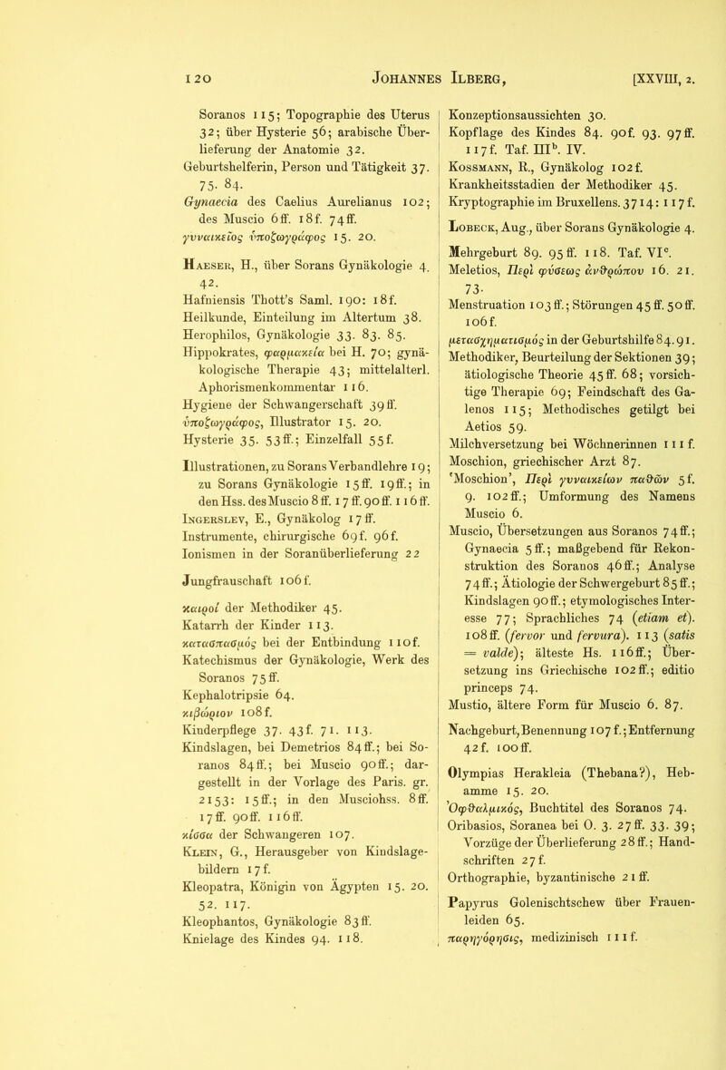 Soranos 115; Topographie des Uterus j 32; über Hysterie 56; arabische Über- lieferung der Anatomie 32. Geburtshelferin, Person und Tätigkeit 37. 75- 84. Gynaecia des Caelius Aurelianus 102; des Muscio 6 ff. i8f. 7 4 ff. yvvcaxstog vito^coyQacpog 15. 20. Haeseu, H., über Sorans Gynäkologie 4. 42. Hafniensis Tbott’s Saml. IQO: i8f. Heilkunde, Einteilung im Altertum 38. Herophilos, Gynäkologie 33. 83. 85. Hippokrates, (paQ^iccKeia bei H. 70; gynä- kologische Therapie 43; mittelalterl. Aphorismenkommentai- 116. Hygiene der Schwangerschaft 39 ff. vno^coyQK(pog, Illustrator 15. 20. Hysterie 35. 53ff.; Einzelfall 55f. Illustrationen, zu Sorans Verbandlehre 19; zu Sorans Gynäkologie 15ff. 19ff.; in den Hss. des Muscio 8 ff. 17 ff. 90 ff. 116 ff. Ingerslev, E., Gynäkolog 17 ff. Instrumente, chirurgische 69!. 96!. lonismen in der Soranüberlieferung 22 Jungfrauschaft io6f. xuiQol der Methodiker 45. Katarrh der Kinder 113. ncaaßTtaayög bei der Entbindung 1 lof. Katechismus der Gynäkologie, Werk des Soranos 75 ff. Kephalotripsie 64. xißcoQiov io8f. Kinderpflege 37. 43b 71. 113. Kindslagen, bei Demetrios 84ff.; bei So- ranos 840.; bei Muscio 90ff'.; dar- gestellt in der Vorlage des Paris, gr. 2153; 15ff.; in den Musciohss. 8ff. 17ff. 90ff. I i6fl'. xiaact der Schwangeren 107. Klein, G., Herausgeber von Kindslage- bildem I7f. Kleopatra, Königin von Ägypten 15. 20. 52. 117. Kleophantos, Gynäkologie 8311. Konzeptionsaussichten 30. Kopflage des Kindes 84. 90f. 93. 97ff. ii7f. Taf. ^I^ IV. Kossmann, E., Gynäkolog I02f. Krankheitsstadien der Methodiker 45. Kryptographie im Bruxellens. 3714: 117!. Lobeck, Aug., über Sorans Gynäkologie 4. Mehrgeburt 89. 95 fl'. 118. Taf. VI°. Meletios, TIsqI (pvGscog ccvd'QaTCov 16. 21. 73- Menstruation 103 fl‘.; Störungen 45 ff. 50ff. io6f. ysrccaytjfjiKuGyog in der Geburtshilfe 84.91. Methodiker, Beurteilung der Sektionen 39; ätiologische Theorie 45 ff. 68; vorsich- tige Therapie 69; Feindschaft des Ga- lenos 115; Methodisches getilgt bei Aetios 59. Milch Versetzung bei Wöchnerinnen 111 f. Moschion, griechischer Arzt 87. 'Moschion’, ITsqI ywcuKtiav na&äv 5f. 9. 102ff.; Umformung des Namens Muscio 6. Gynaecia 5ff.; maßgebend für Eekon- struktion des Soranos 46ff.; Analyse 7 4 ff.; Ätiologie der Schwergeburt 8 5 ff.; Kindslagen 90ff.; etymologisches Inter- esse 77; Sprachliches 74 {et'iam et). 108 ff. (fervor und fervura). 113 (satis = valde); älteste Hs. 116 ff.; Über- setzung ins Griechische 102ff.; editio princeps 74. Mustio, ältere Form für Muscio 6. 87. Nachgeburt, Benennung 107 f.; Entfernung 42 f. 100 ff. Olympias Herakleia (Thebana?), Heb- amme 15. 20. ^Ocp&cdyiKog, Buchtitel des Soranos 74. Oribasios, Soranea bei 0. 3. 2 7 ff. 33. 39- Vorzüge der Überlieferung 28 ff.; Hand- schriften 27 f Orthographie, byzantinische 2 i ff. Papyrus Golenischtschew über Frauen- leiden 65.