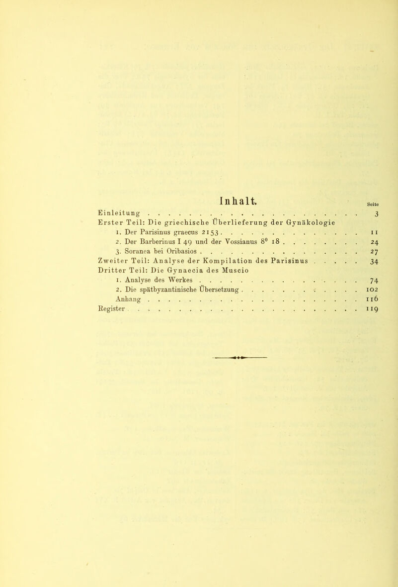 Inhalt. Seite Einleitung 3 Erster Teil: Die griechische Überlieferung der Gynäkologie 1. Der Parisinus graecus 2153 ii 2. Der Barberinus I 49 und der Vossianus 8® 18 24 3. Soranea bei Oribasios 27 Zweiter Teil: Analyse der Kompilation des Parisinus 34 Dritter Teil: Die Gynaecia des Muscio 1. Analyse des Werkes 74 2. Die spätbyzantinische Übersetzung 102 Anhang 116 Register 119