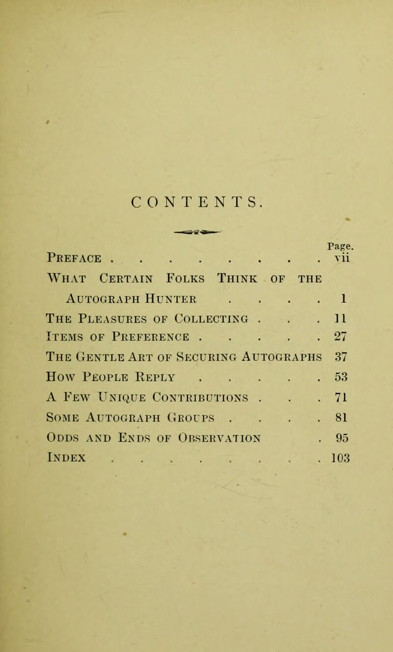 Preface What Certain Folks Think of the vii Autograph Hunter .... 1 The Pleasures of Collecting . . .11 Items of Preference 27 The Gentle Art of Securing Autographs .37 How People Reply 5.3 A Few Unique Contributions . . .71 Some Autograph Groups . . . .81 Odds and Ends of Observation . 95 Index 103