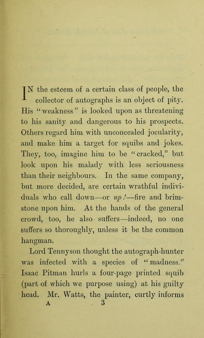 collector of autographs is an object of pity. His “weakness” is looked upon as threatening to his sanity and dangerous to his prospects. Others regard him with unconcealed jocularity, and make him a target for squibs and jokes. They, too, imagine him to be “ cracked,” but look upon his malady with less seriousness than their neighbours. In the same company, but more decided, are certain wrathful indivi- duals who call down—or up I—fire and brim- stone upon him. At the hands of the general crowd, too, he also suffers—indeed, no one suffers so thoroughly, unless it be the common hangman. Lord Tennyson thought the autograph-hunter was infected with a species of “ madness,” Isaac Pitman hurls a four-page printed squib (part of which we purpose using) at his guilty head. Mr. Watts, the painter, curtly informs A 3