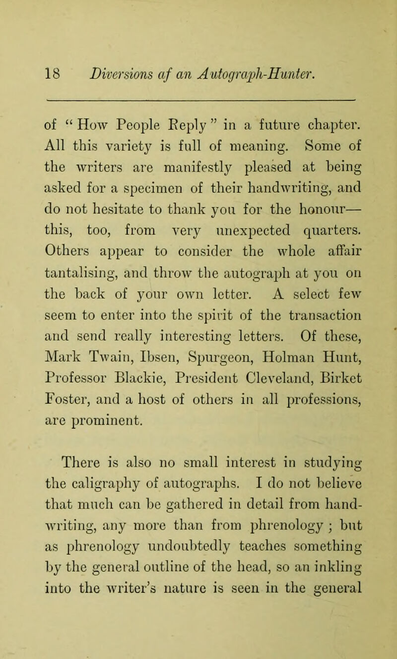 of “ How People Peply ” in a future chapter. All this variety is full of meaning. Some of the writers are manifestly pleased at being asked for a specimen of their handwriting, and do not hesitate to thank you for the honour— this, too, from very unexpected quarters. Others appear to consider the whole affair tantalising, and throw the autograph at you on the back of your own letter. A select few seem to enter into the spirit of the transaction and send really interesting letters. Of these, Mark Twain, Ibsen, Spurgeon, Holman Hunt, Professor Blackie, President Cleveland, Birket Foster, and a host of others in all professions, are prominent. There is also no small interest in studying the caligrajihy of autographs. I do not believe that much can be gathered in detail from hand- Avriting, any more than from phrenology ; but as phrenology undoulAtedly teaches something by the general outline of the head, so an inkling into the writer’s nature is seen in the general