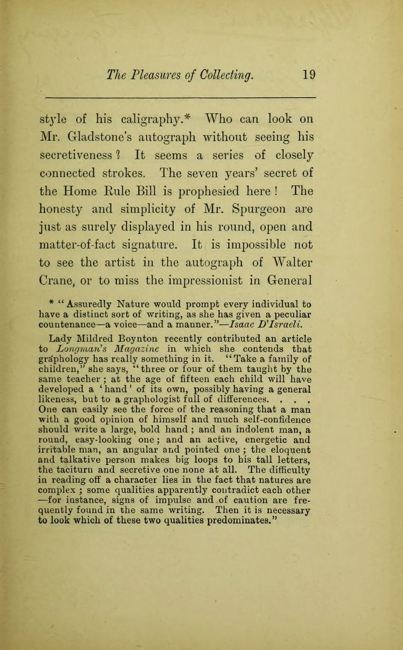 st}’le of his caligraphy.* Who can look on Mr. Gladstone’s antograph without seeing his secretiveness 1 It seems a series of closely connected strokes. The seven years’ secret of the Home Rule Bill is prophesied here ! The honesty and simplicity of Mr. Spurgeon are just as surely displayed in his round, open and matter-of-fact signature. It is impossible not to see the artist in the autograph of Walter Crane, or to miss the impressionist in General * “ Assuredly Nature would prompt every individual to have a distinct sort of writing, as she has given a peculiar countenance—a voice—and a manner.”—Isaac D’Israeli. Lady Mildred Boynton recently contributed an article to Lomjman’s Magazine in which she contends that graiphology has really something in it. “Take a family of children,” she says, “three or four of them taught by the same teacher ; at the age of fifteen each child will have developed a ‘ hand ’ of its own, possibly having a general likeness, but to a graphologist full of differences. . . . One can easily see the force of the reasoning that a man with a good opinion of himself and much self-confidence should write a large, bold hand ; and an indolent man, a round, easy-looking one; and an active, energetic and irritable man, an angular and pointed one ; the eloquent and talkative person makes big loops to his tall letters, the taciturn and secretive one none at all. The difficulty in reading off a character lies in the fact that natures are complex ; some qualities apparently contradict each other —for instance, signs of impulse and of caution are fre- quently found in the same writing. Then it is necessary to look which of these two qualities predominates.”