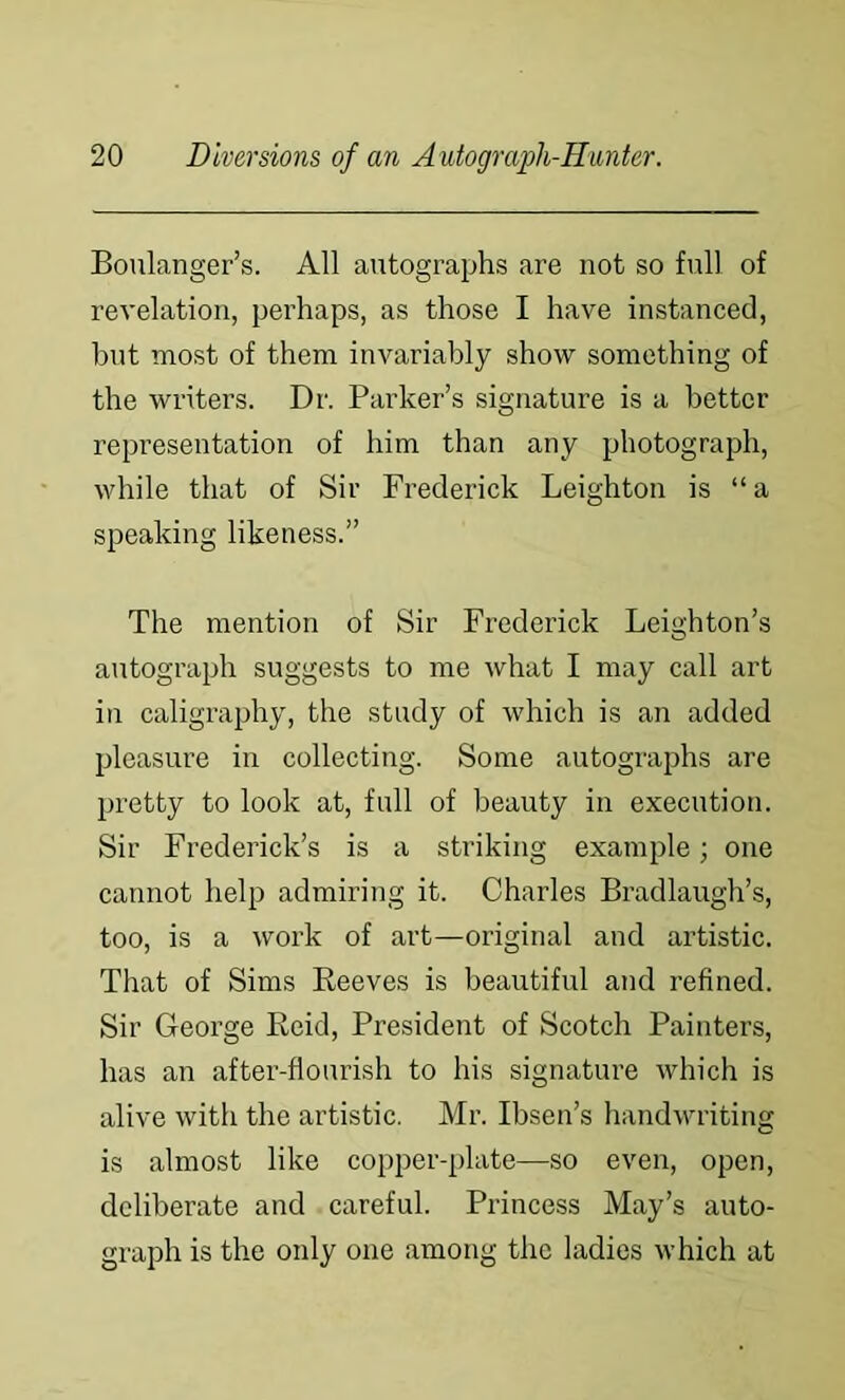 Boulanger’s. All autographs are not so full of revelation, perhaps, as those I have instanced, hut most of them invariably show something of the writers. Dr. Parker’s signature is a better representation of him than any photograph, while that of Sir Frederick Leighton is “a speaking likeness.” The mention of Sir Frederick Leighton’s autograiih suggests to me what I may call art in caligraphy, the study of which is an added pleasure in collecting. Some autographs are pretty to look at, full of beauty in execution. Sir Frederick’s is a striking example; one cannot help admiring it. Charles Bradlaugh’s, too, is a work of art—original and artistic. That of Sims Beeves is beautiful and refined. Sir George Reid, President of Scotch Painters, has an after-flourish to his signature which is alive with the artistic. Mr. Ibsen’s handwriting is almost like copper-plate—so even, open, deliberate and careful. Princess May’s auto- graph is the only one among the ladies which at