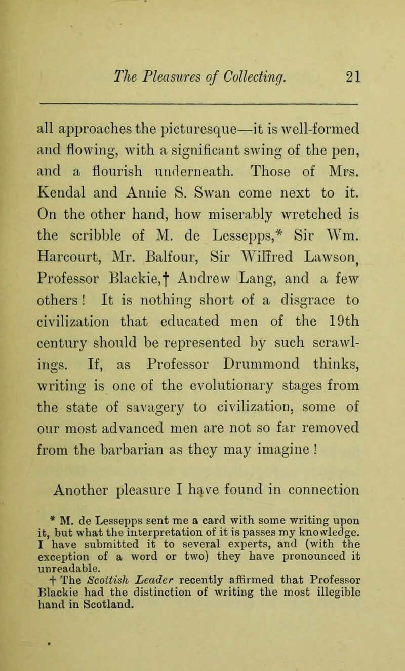 all approaches the picturesque—it is well-formed and flowing, with a significant swing of the pen, and a flourish unrierneath. Those of Mrs. Kendal and Annie S. Swan come next to it. On the other hand, how miserably wretched is the scribble of M. de Lessepps,* Sir Wm. Harcourt, Mr. Balfour, Sir WilTred Lawson^ Professor Blackie,f Andrew Lang, and a few others ! It is nothing short of a disgrace to civilization that educated men of the 19th century should be represented by such scrawl- ings. If, as Professor Drummond thinks, writing is one of the evolutionary stages from the state of savagery to civilization, some of our most advanced men are not so far removed from the barbarian as they may imagine ! Another pleasure I hqve found in connection * M. de Lessepps sent me a card with some writing upon it, but what the interpretation of it is passes my knowiedge. I have submitted it to several experts, and (with the exception of a word or two) they have pronounced it unreadable. + The Scottish Leader recently affirmed that Professor Blackie had the distinction of writing the most illegible hand in Scotland.