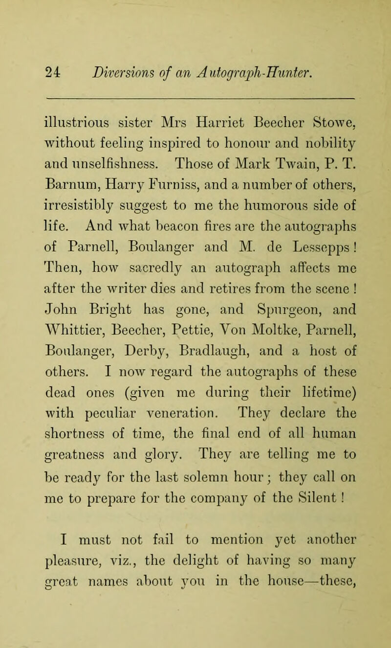 illustrious sister Mrs Harriet Beecher Stowe, without feeling inspired to honour and nobility and unselfishness. Those of Mark Twain, P. T. Barnum, Harry Furniss, and a number of others, irresistibly suggest to me the humorous side of life. And what beacon fires are the autogra])hs of Parnell, Boulanger and M. de Lessepps! Then, how sacredly an autograjjh affects me after the writer dies and retires from the scene ! John Bright has gone, and Spurgeon, and Whittier, Beecher, Pettie, Von Moltke, Parnell, Boulanger, Derby, Bradlaugh, and a host of others. I now regard the autographs of these dead ones (given me during their lifetime) with peculiar veneration. They declare the shortness of time, the final end of all human greatness and glory. They are telling me to be ready for the last solemn hour; they call on mo to prepare for the company of the Silent! I must not fail to mention yet another pleasure, viz., the delight of having so many great names about you in the house—these,