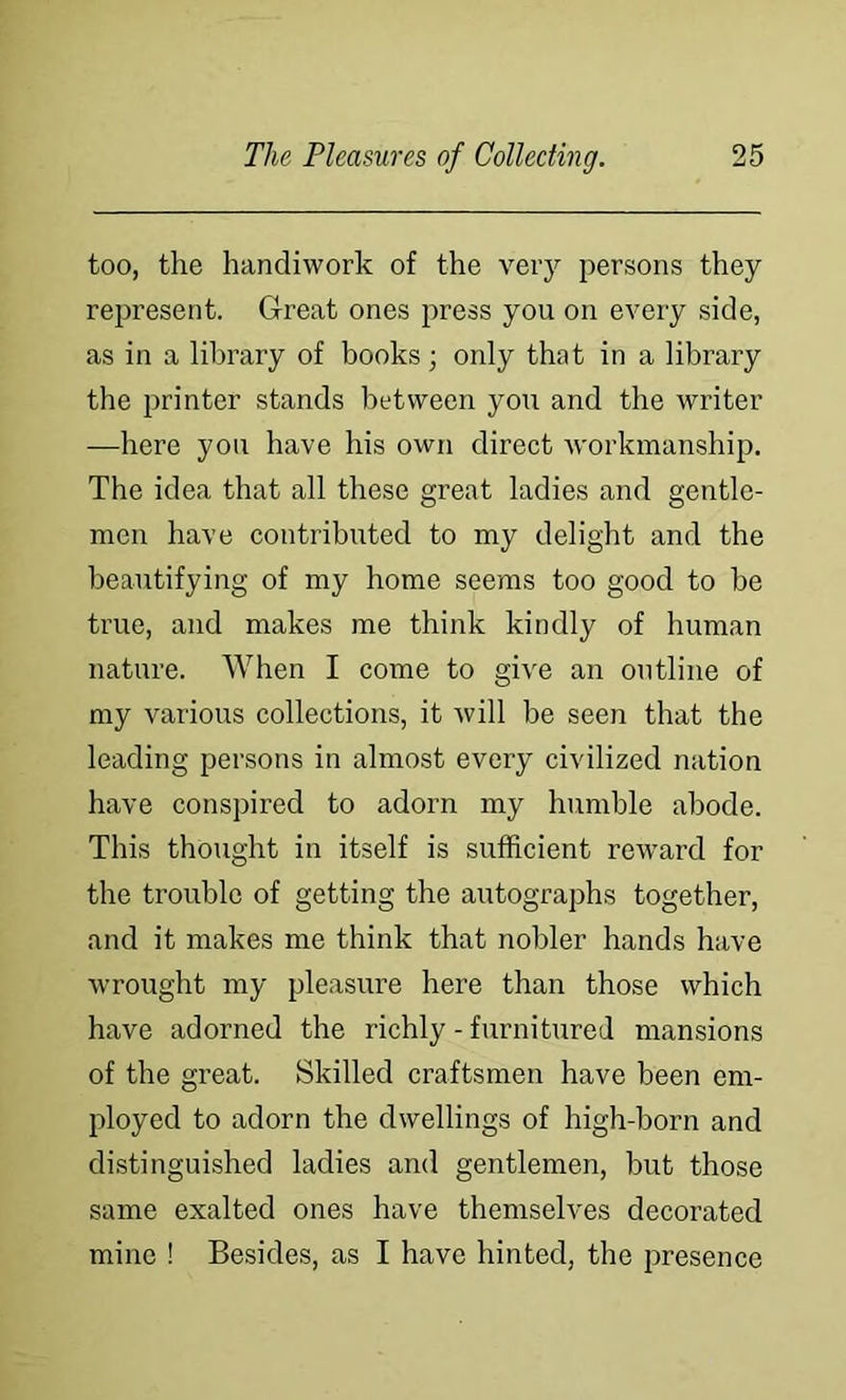 too, the handiwork of the very persons they represent. Great ones irress you on every side, as in a library of books; only that in a library the printer stands between you and the writer —here you have his own direct workmanship. The idea that all these great ladies and gentle- men have contributed to my delight and the beautifying of my home seems too good to be true, and makes me think kindly of human nature. When I come to give an outline of my various collections, it will be seen that the leading persons in almost every civilized nation have conspired to adorn my humble abode. This thought in itself is sufficient reward for the trouble of getting the autographs together, and it makes me think that nobler hands have wrought my pleasure here than those which have adorned the richly - furnitureJ mansions of the great. Skilled craftsmen have been em- ployed to adorn the dwellings of high-born and distinguished ladies and gentlemen, but those same exalted ones have themselves decorated mine ! Besides, as I have hinted, the presence