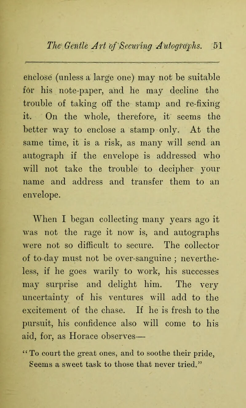 enclose (unless a large one) may not be suitable for his note-jraper, and he may decline the trouble of taking off the stamp and re-fixing it. On the whole, therefore, it seems the better way to enclose a stamp only. At the same time, it is a risk, as many will send an autograph if the envelope is addressed who will not take the trouble to decipher your name and address and transfer them to an envelope. When I began collecting many years ago it was not the rage it now is, and autographs were not so difficult to secure. The collector of to-day must not be over-sanguine ; neverthe- less, if he goes warily to work, his successes may surprise and delight him. The very uncertainty of his ventures will add to the excitement of the chase. If he is fresh to the pur.suit, his confidence also will come to his aid, for, as Horace observes— “ To court the great one.s, and to soothe their pride, Seems a sweet task to those that never tried.”