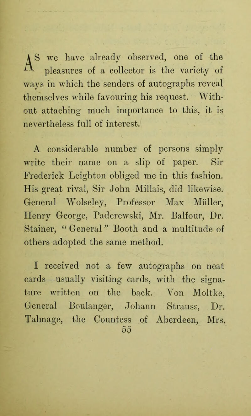 S we have already observed, one of the pleasures of a collector is the variety of ways in which the senders of autographs reveal themselves while favouring his request. With- out attaching much importance to this, it is nevertheless full of interest. A considerable number of persons simply write their name on a slij) of paper. Sir Frederick Leighton obliged me in this fashion. His great rival. Sir John Millais, did likewise. General Wolseley, Professor Max Muller, Henry George, Paderewski, Mr. Balfour, Dr. Stainer, “ General ” Booth and a multitude of others adopted the same method. I received not a few autographs on neat cards—usually visiting cards, with the signa- ture written on the back. Von Moltke, General Boulanger, Johann Strauss, Dr. Talmage, the Countess of Aberdeen, Mrs.