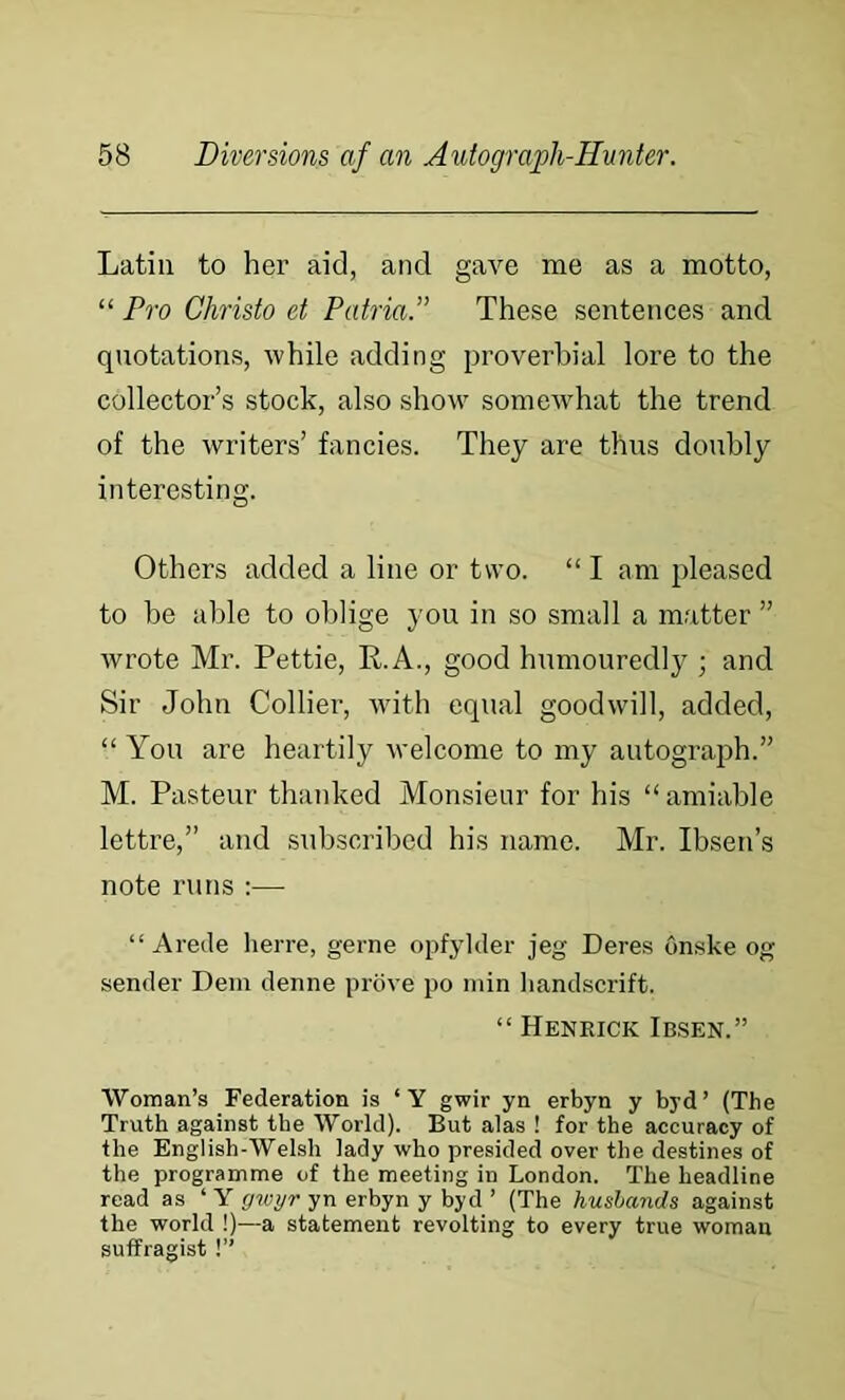 Latin to her aid, and gave me as a motto, “ Pro Christo et Patria.” These sentences and quotations, while adding proverbial lore to the collector’s stock, also show somewhat the trend of the writers’ fancies. They are thus doubly interesting. Others added a line or two. “ I am pleased to be able to oblige you in so small a matter ” wrote Mr. Pettie, R.A., good humouredly ; and Sir John Collier, with equal goodwill, added, “ You are heartily welcome to my autograph.” M. Pasteur thanked Monsieur for his “ amiable lettre,” and subscribed his name. Mr. Ibsen’s note runs :— “ Arede herre, gerne opfylder jeg Deres onske og sender Deni denne prove po min liandscrift. “ Hekkick Ibsen.” Woman’s Federation is ‘Y gwir yn erbyn y byd’ (The Truth against the World). But alas ! for the accuracy of the English-Welsh lady who presided over the destines of the programme of the meeting in London. The headline read as ‘ Y gwyr yn erbyn y byd ’ (The husbands against the world !)—a statement revolting to every true woman suffragist!”