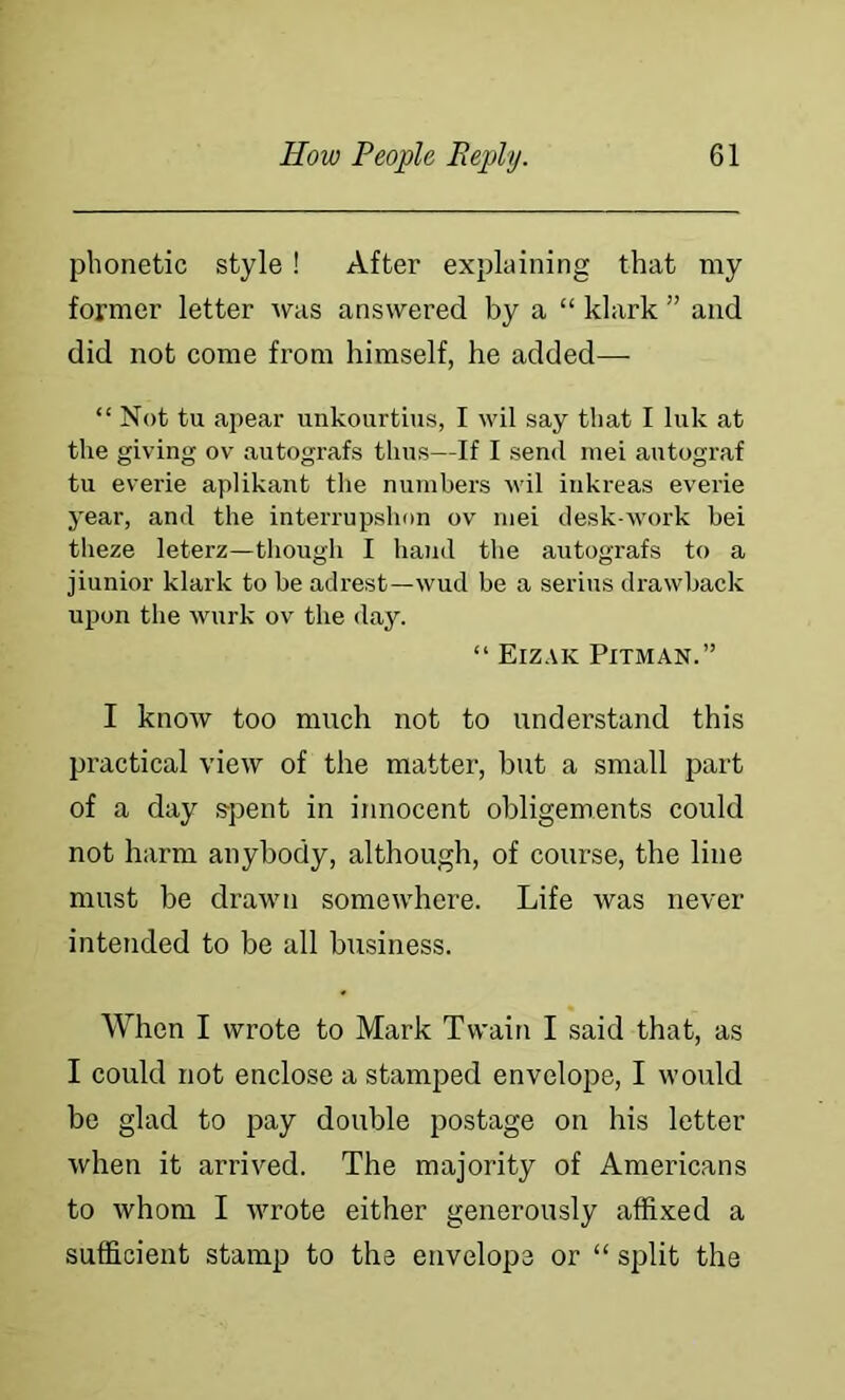 phonetic style! After explaining that my former letter was answered by a “ klark ” and did not come from himself, he added— “ Not tu apear unkourtius, I wil say that I Ink at the giving ov autografs thus—If I send mei autograf tu everie aplikant the numbers wil inkreas everie year, and the interrupshon ov mei desk-work bei theze leterz—tliougli I hand the autografs to a jiunior klark to be adrest—wud be a serins drawback upon the wurk ov the day. “ Eizak Pitman.” I know too much not to understand this practical view of tlie matter, but a small part of a day s-pent in innocent obligements could not harm anybody, although, of course, the line must be draivn someivhere. Life was never intended to be all business. When I wrote to Mark Twain I said that, as I could not enclose a stamped envelope, I would be glad to pay double postage on his letter when it arrived. The majority of Americans to whom I wrote either generously affixed a sufficient stamp to the envelope or “ split the