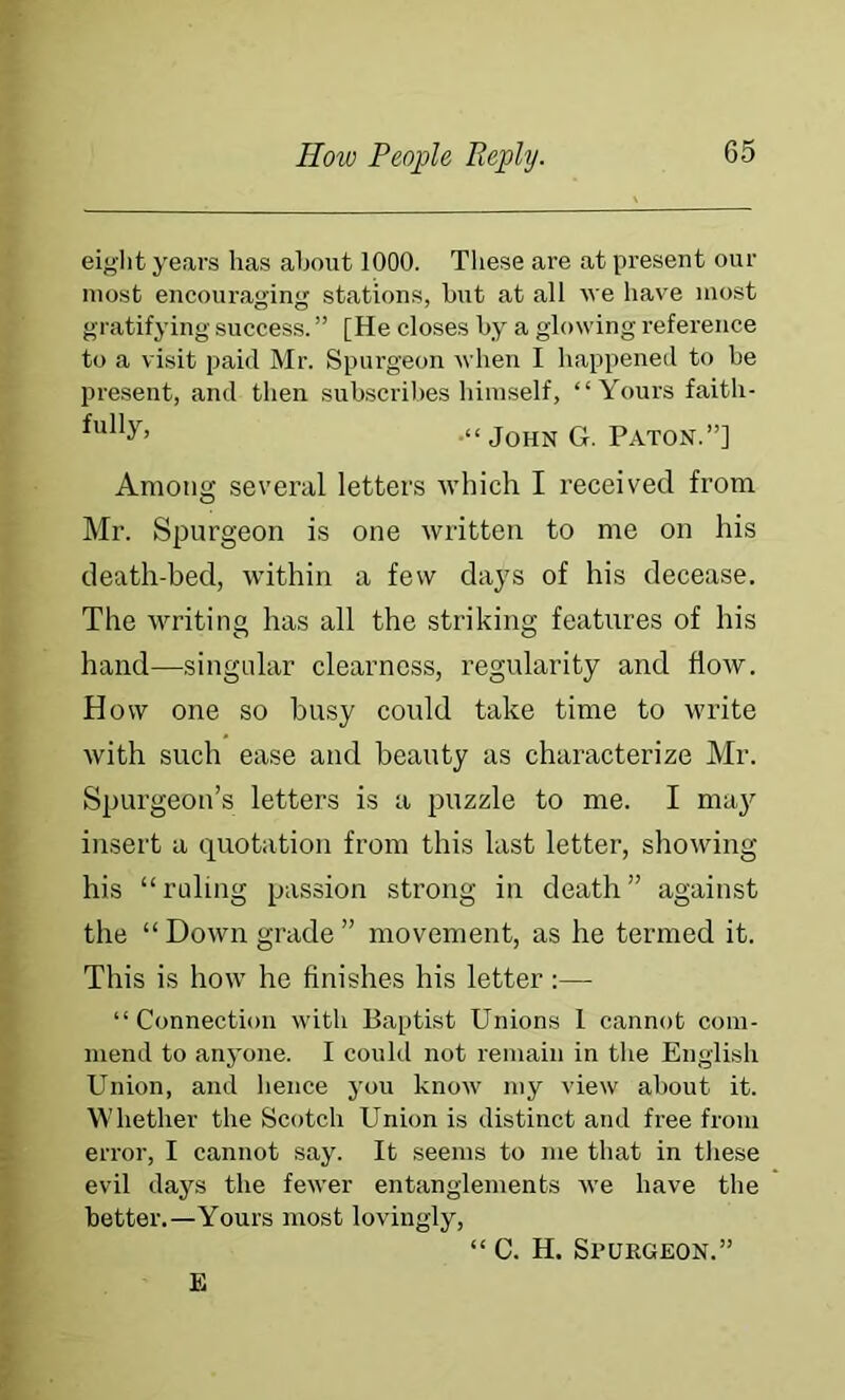 eiglit years has about 1000. These are at present our most encouraging stations, but at all we have most gratifying success. ” [He closes by a glowing reference to a visit paid Mr. Spurgeon when I happened to be present, and then subscribes liiinself, “Yours faith- -“John G. Paton.”] Among several letters ■which I received from Mr. Spurgeon is one written to me on his death-bed, within a few days of his decease. The writing has all the striking features of his hand—singular clearness, regularity and flow. How one so busy could take time to write with such ease and beauty as characterize Mr. Spurgeon’s letters is a puzzle to me. I ma}'’ insert a quotation from this last letter, showing his “ruling passion strong in death” against the “ Down grade ” movement, as he termed it. This is how he finishes his letter:— “Connection with Baptist Unions 1 cannot com- mend to anyone. I could not remain in the Englbsh Union, and lienee you know my view about it. Whether the Scotch Union is distinct and free from error, I cannot say. It seems to me that in tliese evil days the fewer entanglements we have the better.—Yours most lovingly, “ C. H. Spurgeon.” E