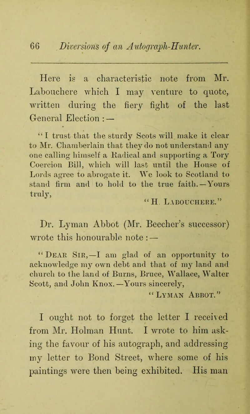 Here is a characteristic note from Mr. Labouchere which I may venture to quote, written during the fiery fight of the last General Election ; — “I trust that the sturdy Scots will make it clear to Mr. Chamherlain tliat they do not understanil any one calling himself a liadical and supporting a Tory Coercion Bill, which will last until the House of Lords agree to abrogate it. We look to Scotland to stand firm and to hobl to the true faith.—Yours truly, “ H. Labouchere.” Dr. Lyman Abbot (Mr. Beecher’s successoi-) Avrote this honourable note : — “Dear Sir,—I am glad of an opportunity to acknowledge my own debt and that of my land and church to the land of Burns, Bruce, Wallace, Walter Scott, and John Knox.—Yours sincerely, “La’man Abbot.” I ought not to forget the letter I received from Mr. Holman Hunt. I wrote to him ask- ing the favour of his autograph, and addressing iny letter to Bond Street, where some of his paintings were then being exhibited. His man