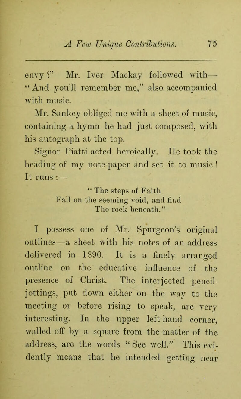 envy ?” Mr. Ivor Mackay followed with—• “ And you’ll remember me,” also accompanied with music. Mr. Sankey obliged me with a sheet of music, containing a hymn he had just composed, with his autograph at the top. Signor Piatti acted heroically. He took the heading of my note-paj)er and set it to music ! It runs ;— “ Tlie steps of Faith Fall on the seeming void, and find The rock beneath.” I possess one of Mr. Spurgeon’s original outlines—a sheet wnth his notes of an address delivered in 1S90. It is a finely arranged outline on the educative influence of the presence of Christ. The interjected pencil- jottings, put down either on the way to the meeting or before rising to speak, are very interesting. In the upper left-hand corner, walled off by a scpiare from the matter of the address, arc the words “ See well.” This evi- dently means that he intended getting near