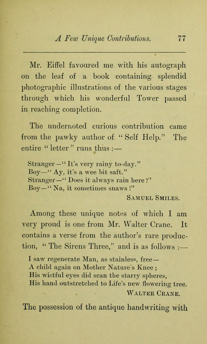 Mr. Eiffel favoured me with his autograph on the leaf of a book conhaining splendid Ijhotographic illustrations of the various stages through which his wonderful Tower passed in reaching completion. The undernoted curious contribution came from the pawky author of “ Self Help.” The entire “ letter ” runs thus :— Stranger—“ It's very rainy to-day.” Boy—“ Ay, it’s a wee bit saft.” Stranger—“ Does it always rain here?’’ Boy—“ Na, it sometimes snaws !” Samuel Smiles. Among these unique notes of which I am very proud is one from Mr. Walter Crane. It contains a verse from the author’s rare produc- tion, “ The Sirens Three,” and is as follows :— I saw regenerate Man, as stainless, free— A child again on Mother Nature’s Knee; His wistful eyes did scan the starry spheres. His hand outstretched to Life’s new flowering tree. Walter Crane. The possession of the antique handwriting with