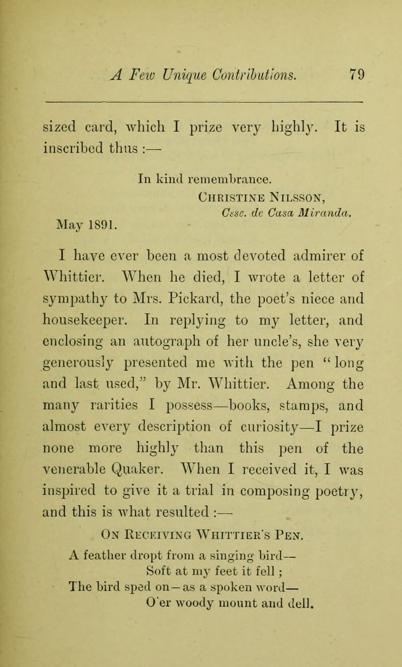 sized card, which I prize very highl}. It is inscribed thus :— In kind remembrance. Christine Nilsson, Csse. de Casa Miranda. May 1891. I have ever been a most devoted admirer of Whittier. When he died, I wrote a letter of synipath}^ to Mrs. Pickard, the poet’s niece and housekeeper. In replying to my letter, and enclosing an autograph of her uncle’s, she very generously presented me with the pen “ long and last used,” by Mr. Whittier. Among the many rarities I possess—books, stamps, and almost every description of curiosity—I prize none more highly than this pen of the venerable Quaker. When I received it, I was insijired to give it a trial in composing poetry, and this is ivhat resulted :— On Receiving Whittier’s Pen. A feather dropt from a singing bird— Soft at my feet it fell; The bird sped on—as a spoken word— O’er woody mount and dell.