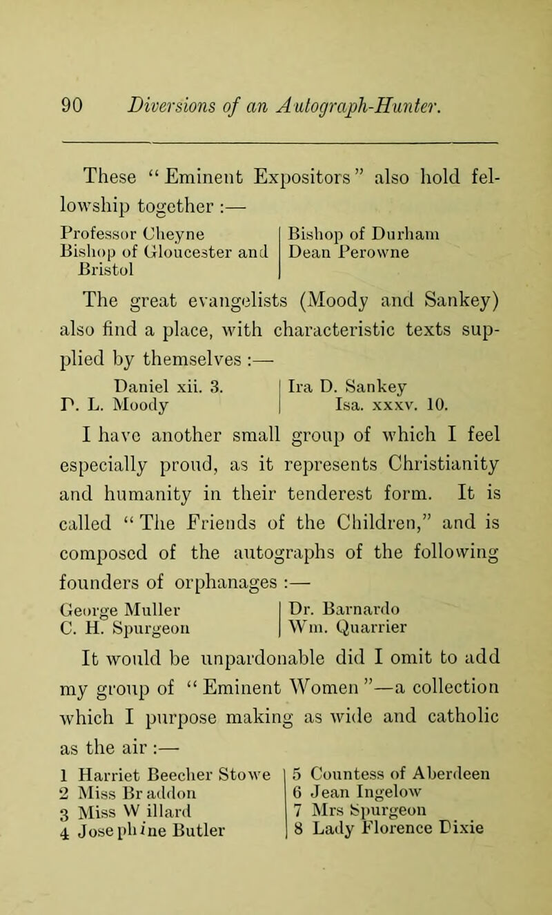 These “ Eminent Expositors ” also hold fel- lowship together :— Professor Cheyne Bishop of Durham Bishop of Gloucester and Dean Perowne Bristol The great evangelists (Moody and Sankey) also find a place, with characteristic texts sup- plied by themselves :— Daniel xii. 3. I Ira D. Sankey P. L. Moody 1 Isa. xxxv. 10. I have another small group of which I feel especially proud, as it represents Christianity and humanity in their tenderest form. It is called “The Friends of the Children,” and is composed of the autographs of the following founders of orphanages:— George Muller I Dr. Barnardo C. H. Spurgeon | Win. Quarrier It would be unpardonable did I omit to add my group of “ Eminent Women ”—a collection which I purpose making as wide and catholic as the air :— 1 Harriet Beecher Stowe 2 Miss Br addon 3 Miss W illard 4 Josephine Butler 5 Countess of Aberdeen 6 Jean Ingelow 7 Mrs Spurgeon 8 Lady Florence Dixie