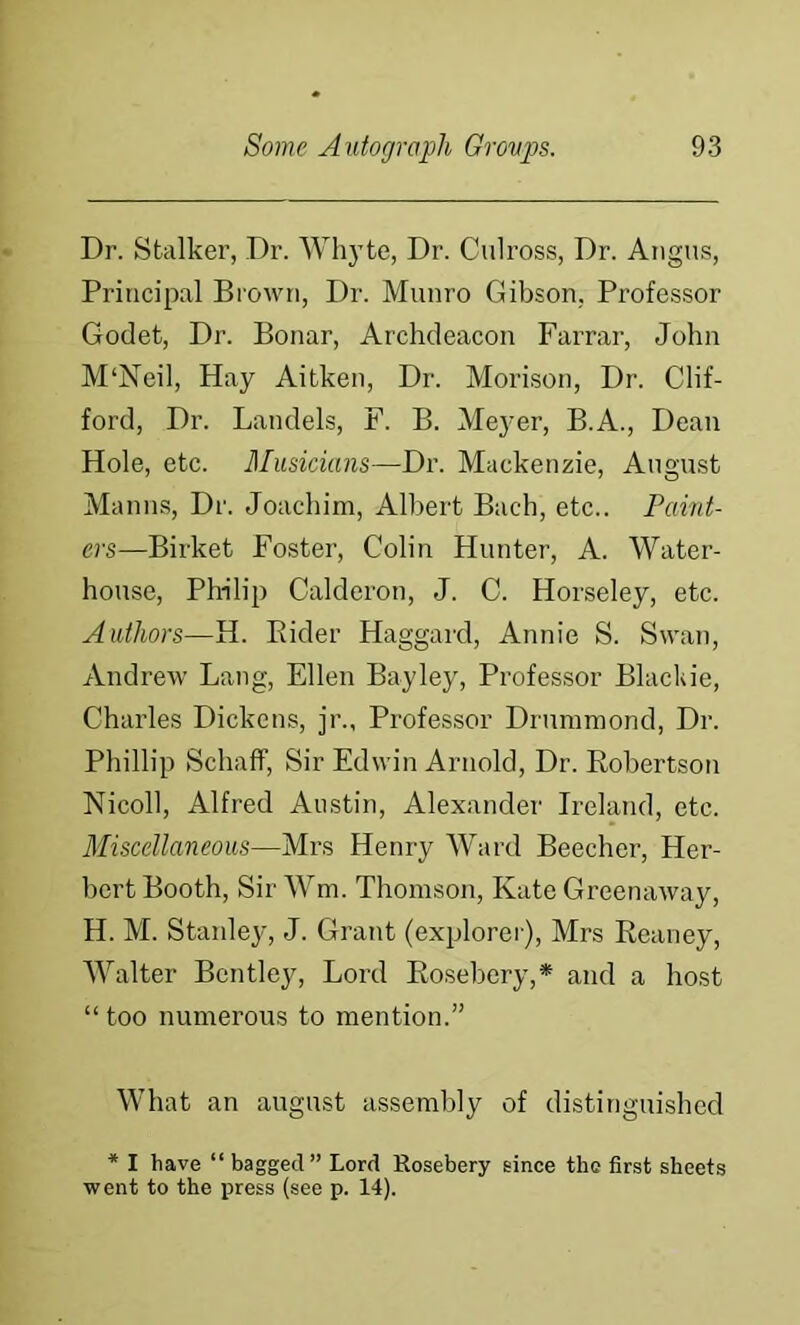 Dr. Stalker, Dr. Whyte, Dr. Culross, Dr. Angus, Principal Brown, Dr. Munro Gibson, Professor Godet, Dr. Bonar, Archdeacon Farrar, John M‘Neil, Hay Aitken, Dr. Morison, Dr. Clif- ford, Dr. Landels, F. B. Meyer, B.A., Dean Hole, etc. Bhisicians—Dr. Mackenzie, August Manns, Dr. Joachim, Albert Bach, etc.. Paint- ers—Birket Foster, Colin Hunter, A. Water- house, Philip Calderon, J. C. Horseley, etc. Authors—H. Eider Haggard, Annie S. Swan, Andrew Lang, Ellen Bayley, Professor Blackie, Charles Dickens, jr., Professor Drummond, Dr. Phillip Schaif, Sir Edwin Arnold, Dr. Eobertson Nicoll, Alfred Austin, Alexander Ireland, etc. Miscellaneous—Mrs Henry Ward Beecher, Her- l)ert Booth, Sir Wm. Thomson, Kate Greenaway, H. M. Stanley, J. Grant (explorer), Mrs Eeaney, 'Walter Bentley, Lord Eosebery,* and a host “ too numerous to mention.” What an august assembly of distinguished * I have “ bagged” Lord Rosebery since the first sheets went to the press (see p. 14).