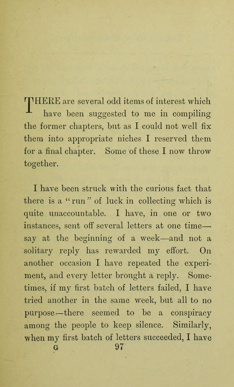 ^rtlERE are several odd items of interest which have been suggested to me in compiling the former chapters, but as I could not well fix them into appropriate niches I reserved them for a final chapter. Some of these I now throw together. I have been struck with the curious fact that there is a “ run ” of luck in collecting which is quite unaccountable. I have, in one or two instances, sent off several letters at one time— say at the beginning of a week—and not a solitary reply has rewarded my effort. On another occasion I have repeated the experi- ment, and every letter brought a reply. Some- times, if my first batch of letters failed, I have tried another in the same week, but all to no purpose ^there seemed to be a conspiracy among the people to keep silence. Similarly, when my first batch of letters succeeded, I have