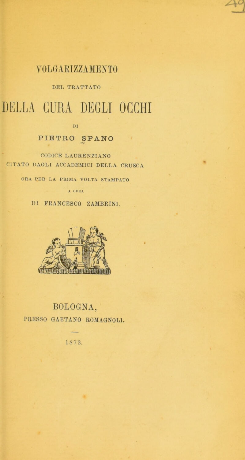 VOWiAKIZZAMKNTO DEL TRATTATO BELLA CURA DEGLI OCCHI PIETRO SPANO CODICE LAURENZIANO CITATO DAGLI ACCADEMICI DELLA CRUSCA ORA IJER LA PRIMA VOLTA STAMPATO A CURA DI FRANCESCO ZAMBRTNl. DI BOLOGNA, PRESSO GAETANO ROMAGNOLI.