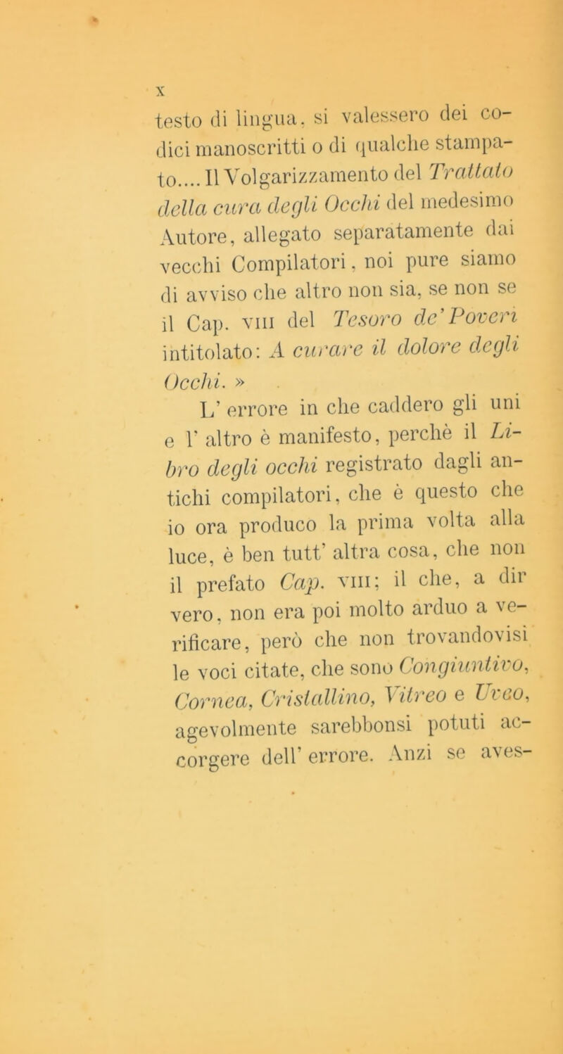 testo di lingiui. si valessero dei co- dici manoscritti o di qualclie stampa- to.... Il Volgarizzamento del Trattato della cura degli Occhi del medesimo Autore, allegato separatamente dai vecchi Compilatori, noi pure siamo di avviso che altro non sia, se non se il Gap. vili del Tesoro de'Poveri intitolato: A curare il dolore degli Occhi. » L’ errore in che caddero gli uni e r altro è manifesto, perchè il Li- bro degli occhi registrato dagli an- tichi compilatori, che è questo che 10 ora produco la prima volta alla luce, è ben tutt’ altra cosa, che non 11 prefato Cap. viii; il che, a dir vero, non era poi molto arduo a ^ e- rifìcare, però che non trovandovisi le voci citate, che sono Congiuntivo, Cornea, Cristallino, \itreo e Lieo, agevolmente sarebbonsi potuti ac- corgere deir errore. Anzi se aves-