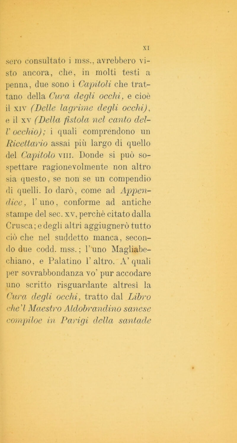 sero consultato i niss., avrebbero vi- sto ancora, che, in molti testi a penna, due sono i Capitoli che trat- tano della Cura degli occhi, e cioè il XIV (Delle lagyHme degli occhi), e il XV (Della fistola nel canto del- V occhio); i quali comprendono un Ricettario assai più largo di quello del Capitolo vili. Donde si può so- spettare ragionevolmente non altro sia questo, se non se un compendio di quelli. Io darò, come ad Appen- dice, l’uno, conforme ad antiche stampe del sec. xv, perchè citato dalla Crusca; e degli altri aggiugnerò tutto ciò che nel suddetto manca, secon- do due codd. mss. ; l’ uno Magliabe- chiano, e Palatino l’altro. A’quali per sovrabbondanza vo’ pur accodare uno scritto risguardante altresì la Cura degli occhi, tratto dal Libro (die'l Maestro Aldobrandino sanese compiloc in Parigi della santade