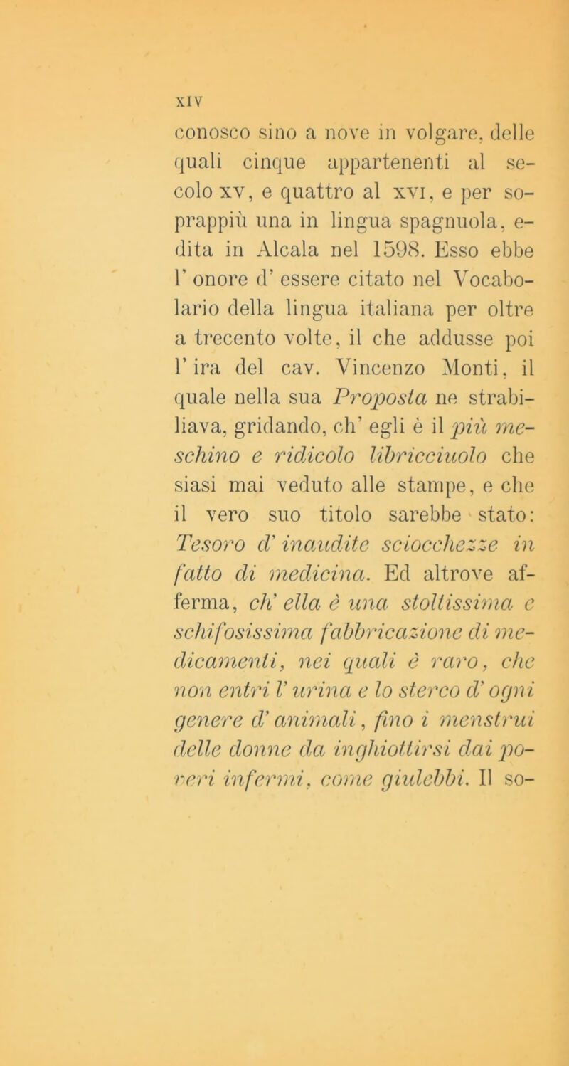 conosco sino a nove in volgare, delle (juali cinque appartenenti al se- colo XV, e quattro al xvi, e per so- prappiù una in lingua spaglinola, e- dita in Alcala nel 1598. Esso ebbe r onore d’ essere citato nel Vocabo- lario della lingua italiana per oltre a trecento volte, il che addusse poi l’ira del cav. Vincenzo ]\Ionti, il quale nella sua Proposta ne strabi- liava, gridando, eh’ egli è il più me- schino e ridicolo libricciuolo che siasi mai veduto alle stampe, e che il vero suo titolo sarebbe stato: Tesoro d'inaudite sciocchezze in fatto di medicina. Ed altrove af- ferma, di ella è una stoltissima c schifosissima fabbricazione di me- dicamenti, nei quali è raro, che non entri V urina e lo sterco d’ogni genere P animali, fino i menstrui delle donne da inghiottirsi dai po- reri infermi, come giidebbi. 11 so-
