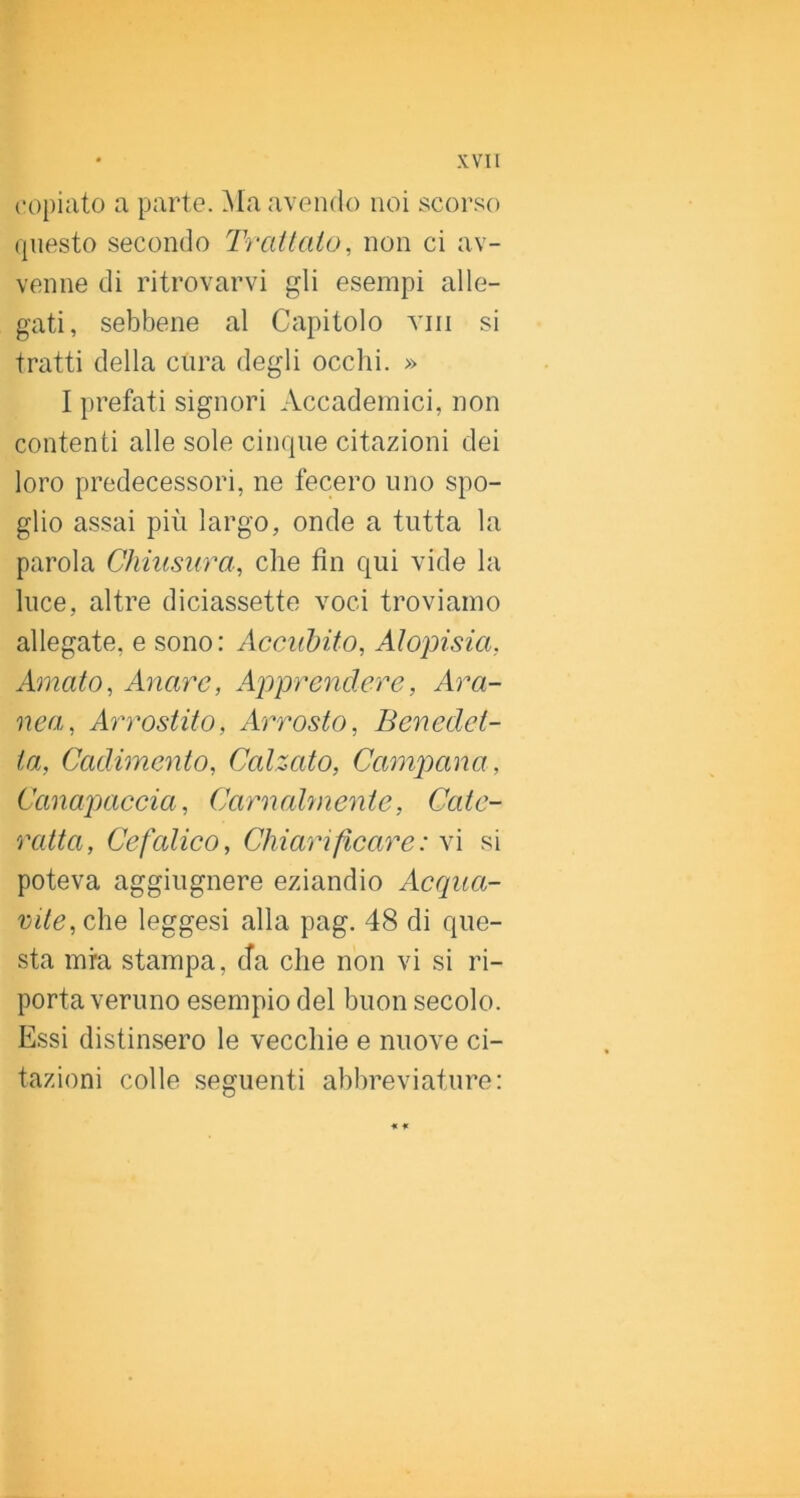 copiato a parte. Ma avendo noi scorso questo secondo Trailalo, non ci av- venne di ritrovarvi gli esempi alle- gati, sebbene al Capitolo vili si tratti della cura degli occhi. » I prefati signori Accademici, non contenti alle sole cinque citazioni dei loro predecessori, ne fecero uno spo- glio assai più largo, onde a tutta la parola Chiusura, che fin qui vide la luce, altre diciassette voci troviamo allegate, e sono: Accubito, Alopisia, Amato, Anarc, A2')prendere, Ara- nea, Aimostito, Arrosto, Benedet- ta, Cadimento, Calzato, Campana, Canapaccia, Carnahnente, Cate- ratta, Cefalico, Chiarificare : vi si poteva aggiugnere eziandio Acqua- vite, che leggesi alla pag. 48 di que- sta mra stampa, da che non vi si ri- porta veruno esempio del buon secolo. Essi distinsero le vecchie e nuove ci- tazioni colle seguenti abbreviature: * *