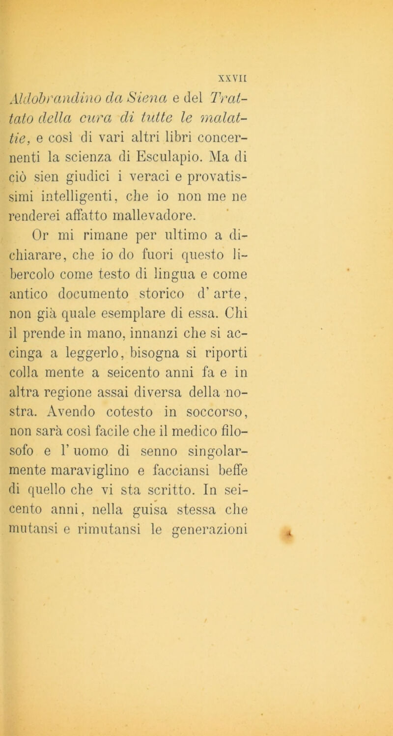 Aldohì'andino da Siena e del Trat- tato della cura di tutte le malat- tie, e cosi di vari altri libri concer- nenti la scienza di Esciilapio. Ma di ciò sien giudici i veraci e provatis- simi intelligenti, che io non me ne renderei affatto mallevadore. Or mi rimane per ultimo a di- chiarare, che io do fuori questo li- bercolo come testo di lingua e come antico documento storico d’ arte, non già quale esemplare di essa. Chi il prende in mano, innanzi che si ac- cinga a leggerlo, bisogna si riporti colla mente a seicento anni fa e in altra regione assai diversa della no- stra. Avendo cotesto in soccorso, non sarà cosi facile che il medico filo- sofo e r uomo di senno singolar- mente maraviglino e facciansi beffe di quello che vi sta scritto. In sei- cento anni, nella guisa stessa che mutansi e rimutansi le generazioni