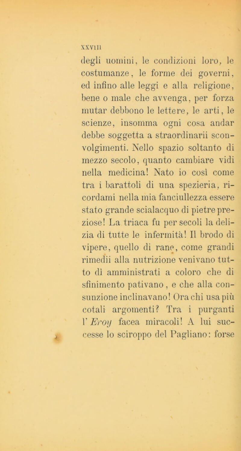 XKVIII degli uoiiiiiii, le condizioni loro, le costumanze, le forme dei governi, ed infino alle leggi e alla religione, bene o male che avvenga, per forza mutar debbono le lettere, le arti, le scienze, insomma ogni cosa andar debbe soggetta a straordinarii scon- volgimenti. Nello spazio soltanto di mezzo secolo, quanto cambiare vidi nella medicina! Nato io così come tra i barattoli di una spezieria, ri- cordami nella mia fanciullezza essere stato grande scialacquo di pietre pre- ziose! La triaca fu per secoli la deli- zia di tutte le infermità! Il brodo di vipere, quello di rane, come grandi rimedii alla nutrizione venivano tut- to di amministrati a coloro che di sfinimento pativano , e che alla con- sunzione inclinavano! Gracili usa più cotali argomenti? Tra i purganti V Eroi! facea miracoli! A lui suc- cesse lo sciroppo del Pagliano: forse