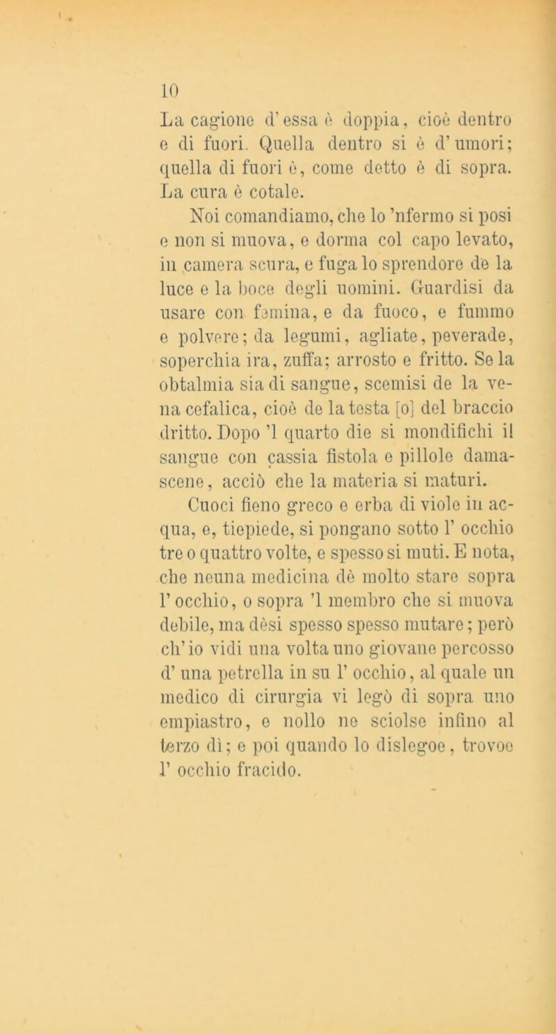 La cagione d’essa è doppia, cioè dentro e di fuori. Quella dentro si è d’umori; quella di fuori è, come detto è di sopra. La cura è cotale. Noi comandiamo, che lo ’nfermo si posi e non si muova, e dorma col capo levato, in camera scura, e fuga lo sprendore de la luce e la boce degli uomini. Guardisi da usare con femina, e da fuoco, e fummo e polvere; da legumi, agliate, peverade, soperchia ira, zuffa; arrosto e fritto. Seia obtalmia sia di sangue, scemisi de la ve- na cefalica, cioè de la testa [ol del braccia dritto. Dopo ’l quarto die si mondifichi il sangue con cassia fìstola e pillole dama- scene, acciò che la materia si maturi. Cuoci fìeno greco e erba di viole in ac- qua, 0, tiepiede, si pongano sotto 1’ occhio tre 0 quattro volte, e spesso si muti. E nota, che neuna medicina dò molto stare sopra l’occhio, 0 sopra ’l membro che si muova debile, ma desi spesso spesso mutare ; però ch’io vidi una volta uno giovane percosso d’ una petrella in su 1’ occhio, al quale un medico di cirurgia vi legò di sopra uno empiastro, e nollo no sciolse inflno al terzo dì; e poi quando lo dislegoe, trovoe r occhio fracido.
