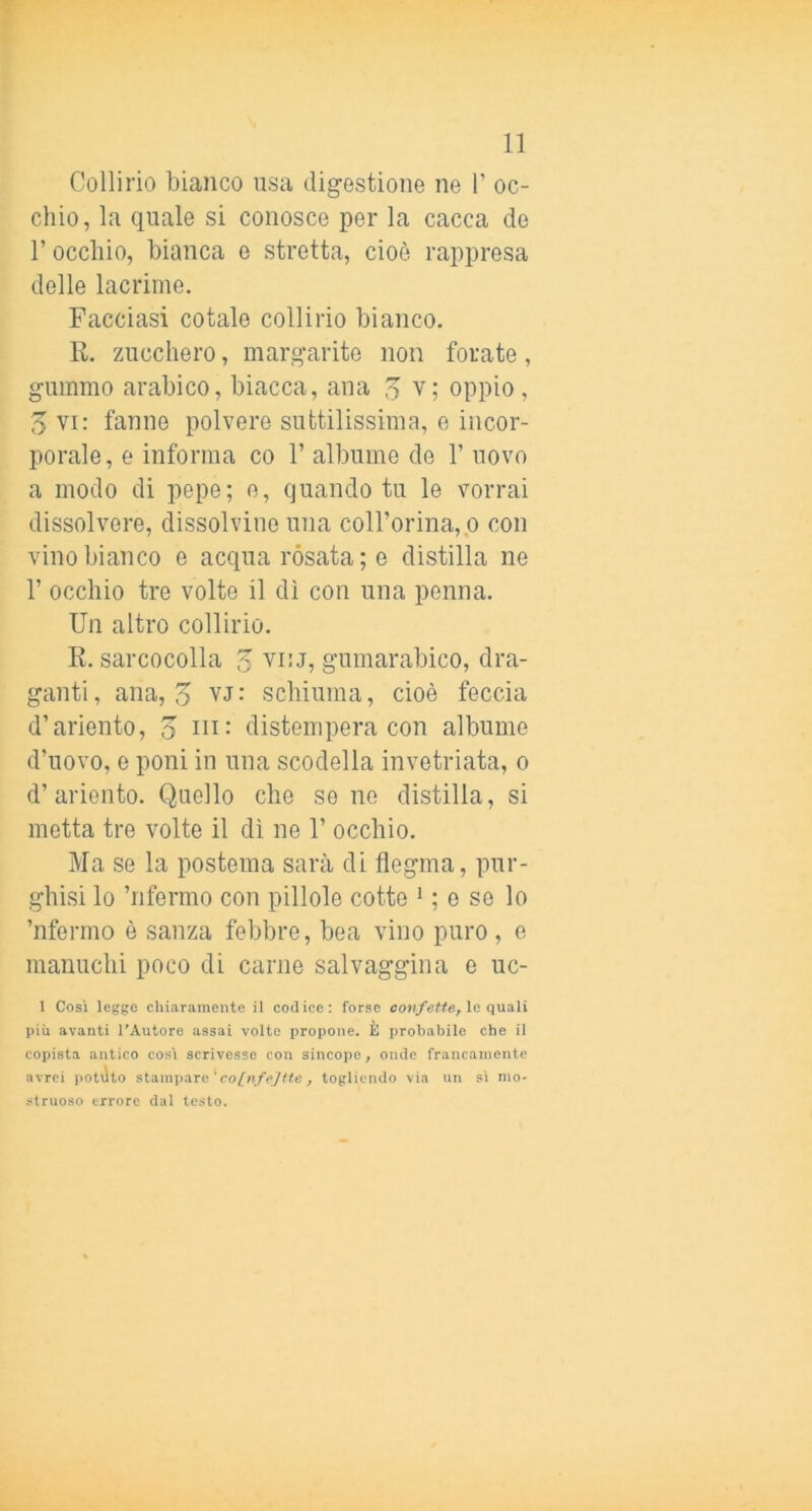 Collirio bianco usa digestione ne F oc- chio, la quale si conosce per la cacca de F occhio, bianca e stretta, cioè rappresa delle lacrime. Facciasi cotale collirio bianco. R. zucchero, margarite non forate, gummo arabico, biacca, ana o v; oppio, 3 vi: fanne polvere suttilissima, e incor- porale, e informa co 1’ albume de F uovo a modo di pepe; e, quando tu le vorrai dissolvere, dissolvine una colForina,p con vino bianco e acqua rosata ; e distilla ne F occhio tre volte il dì con una penna. Un altro collirio. R. sarcocolla 3 viu, gumarabico, dra- ganti , ana, 5 VJ : schiuma, cioè feccia d’ariento, o distempera con albume d’uovo, e poni in una scodella invetriata, o d’ariento. Quello che se no distilla, si metta tre volte il dì ne 1’ occhio. Ma se la postema sarà di flegma, pur- ghisi lo ’nfermo con pillole cotte ^ ; o se lo ’nfermo è sanza febbre, bea vino puro, e manuchi poco di carne salvaggina e uc- 1 Così legge chiaramente il codice: forse confette, \e quali più avanti l'Autore assai volte propone. È probabile che il copista antico così scrivesse con sincope, onde francamente avrei potato stampare'co/'n/<’7«e, togliendo via un sì mo- struoso errore dal testo.
