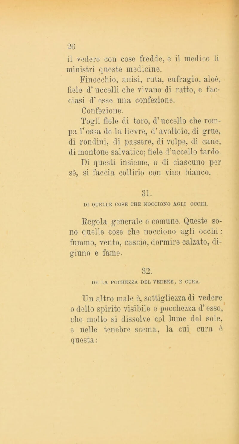 2(j il vedore con cose fredde, e il medico li ministri queste medicine. Finocchio, anisi, ruta, eufragio, aloè, lìele d’ uccelli che vivano di ratto, e fac- ciasi d’ esse una confezione. Confezione. Togli fiele di toro, d’uccello che rom- pa r ossa de la lievre, d’avoltoio, di grue, di rondini, di passere, di volpe, di cane, di montone salvatico; fiele d’uccello tardo. Di questi insieme, o di ciascuno per sè, si faccia collirio con vino bianco. 31. DI QUELLE COSE CHE NOCCIONO AGLI OCCHI. Regola generale e comune. Queste so- no quelle cose che nocciono agli occhi : fummo, vento, cascio, dormire calzato, di- giuno e fame. 32. DE LA POCHEZZA DEL VEDERE, E CURA. Un altro male è, sottigliezza di vedei’e 0 dello spirito visibile e pocchezza d’esso, che molto si dis.solve col lume del sole, e nelle tenebre scema, la cui cura è questa: