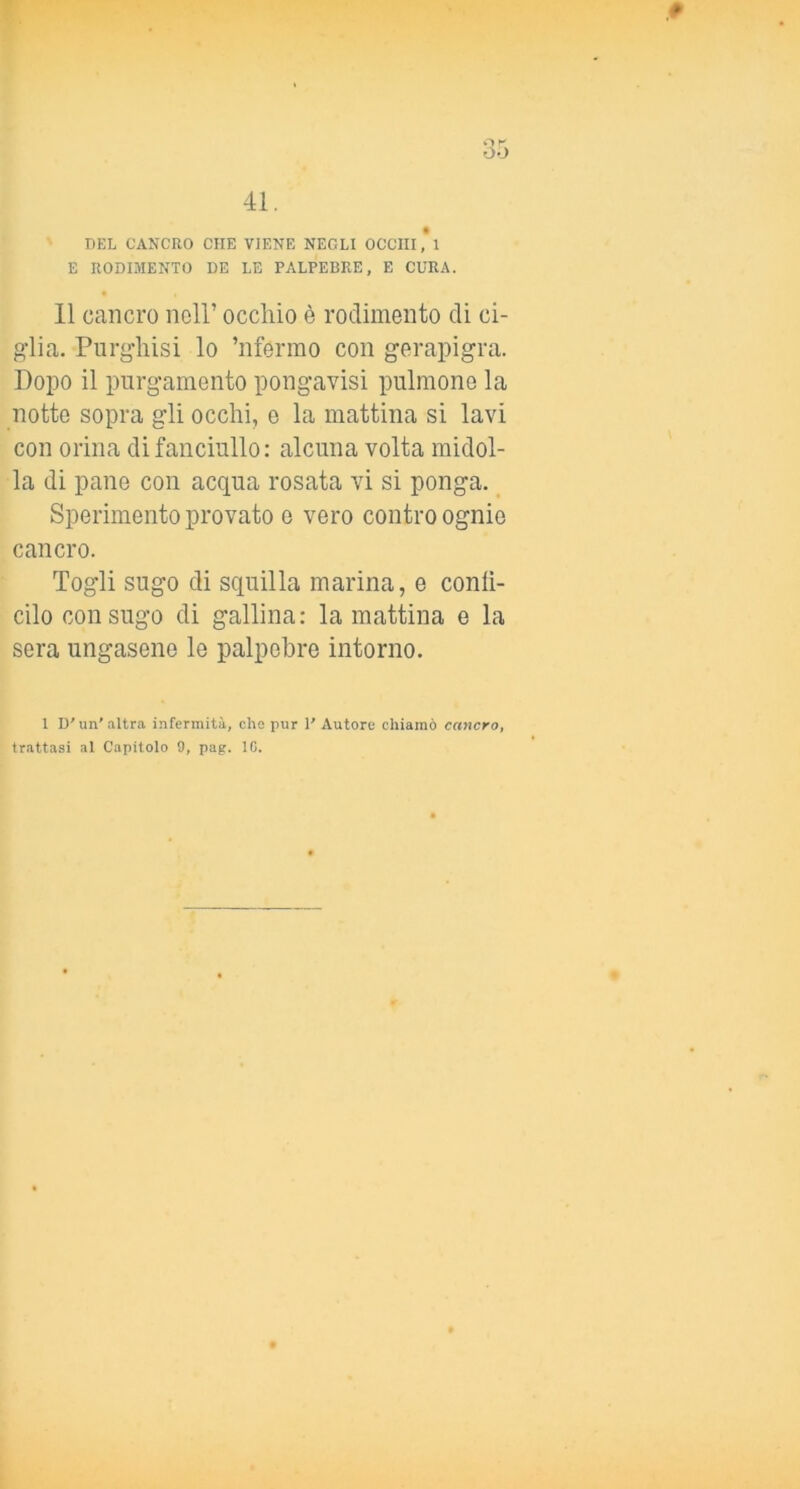 DEL CANCRO CHE VIENE NEGLI OCCHI,*! E RODIMENTO DE LE PALPEBRE, E CURA. 11 cancro nell’ occhio è rodimento di ci- glia. Purghisi lo ’nfermo con gerapigra. Dopo il purgamento pongavisi pulmone la notte sopra gli occhi, e la mattina si lavi con orina di fanciullo: alcuna volta midol- la di pane con acqua rosata vi si ponga. Sperimento provato e vero contro ognie cancro. Togli sugo di squilla marina, e conlì- cilo con sugo di gallina: la mattina e la sera ungasene le palpebre intorno. 1 D'un’altra infermità, che pur 1’ Autore chiamò cancro, trattasi al Capitolo 9, pag. IO.