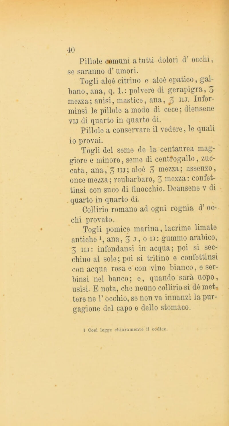 Pillole oomuni a tutti dolori d’ occhi, se saranno d’umori. Togli aloè citrino e aloè epatico, gal- bano, ana, q. 1.: polvere di gerapigra, 5 mezza; anisi, mastice, ana, ^ lu. Infor- ininsi le pillole a modo di cece ; diensene viJ di quarto in quarto dì. Pillole a conservare il vedere, le quali io provai. Togli del seme de la centaurea mag- giore e minore, seme di centfogallo, zuc- cata, ana, 5 iij; aloè 5 mezza; assenze, once mezza; reubarbaro, o mezza: confet- tinsi con suco di finocchio. Deansene v di quarto in quarto dì. Collirio romano ad ogni rognia d’ oc- chi provato. Togli pomice marina, lacrime limate antiche i, ana, 3 J, o u: gummo arabico, 5 iij: infondansi in acqua; poi si sec- chino al sole; poi si tritino e confettinsi con acqua rosa e con vino bianco, o ser- binsi nel banco; e, quando sarà uopo, usisi. E nota, che neuno collìrio si dè met-. tere ne 1’ occhio, se non va innanzi la pur- gagione del capo e dello stomaco. 1 Cosi legge cbiaramente il codice.