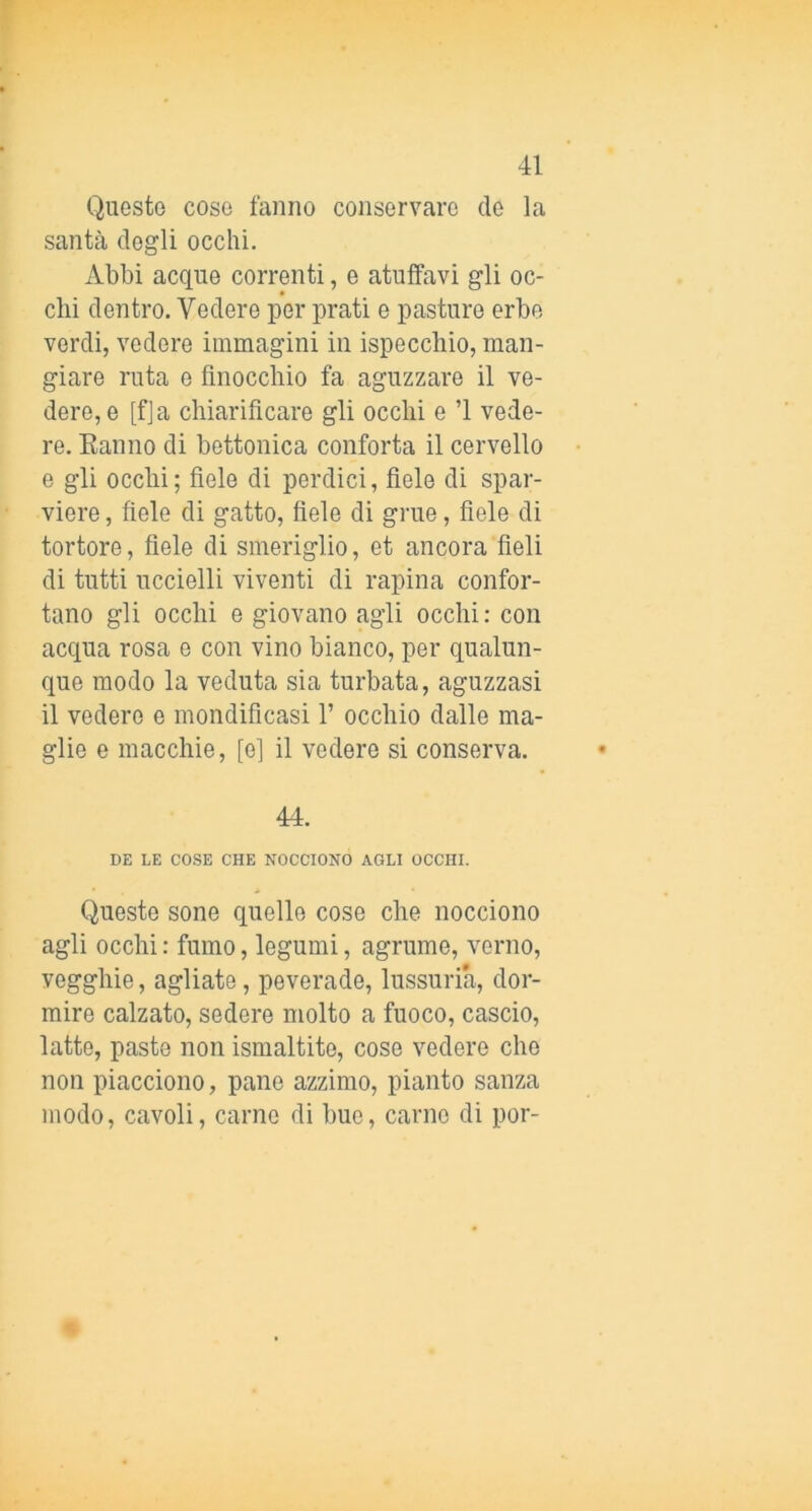 Questo cose fanno conservare de la santà dogli occhi. Abbi acque correnti, e atulfavi gli oc- chi dentro. Vedere per prati e pasturo erbe verdi, vedere immagini in ispecchio, man- giare ruta 0 finocchio fa aguzzare il ve- dere, e [fja chiarificare gli occhi e ’l vede- re. Eanno di bettonica conforta il cervello e gli occhi; fiele di perdici, fiele di spar- viere, fiele di gatto, fiele di grue, fiele di tortore, fiele di smeriglio, et ancora fieli di tutti uccielli viventi di rapina confor- tano gli occhi e giovano agli occhi: con acqua rosa e con vino bianco, per qualun- que modo la veduta sia turbata, aguzzasi il vedere e mondificasi 1’ occhio dalle ma- glie e macchie, [e] il vedere si conserva. 44. DE LE COSE CHE NOCCIONO AGLI OCCHI. Queste sone quello cose che nocciono agli occhi : fumo, legumi, agrume, verno, vegghie, agliate, peverade, lussuria, dor- mire calzato, sedere molto a fuoco, cascio, latte, paste non ismaltite, cose vedere che non piacciono, pane azzimo, pianto sanza modo, cavoli, carne di bue, carne di por-