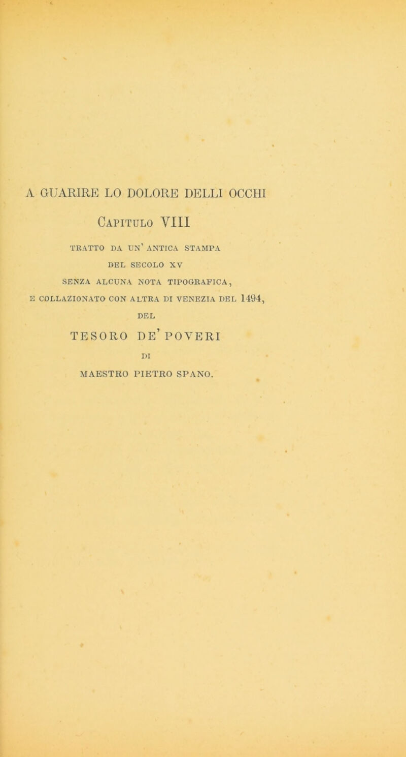 A GUARIRE LO DOLORE DELLI OCCHI Capitulo Vili TRATTO DA DN’ ANTICA STAMPA DEL SECOLO XV SENZA ALCUNA NOTA TIPOGRAFICA, E COLLAZIONATO CON ALTRA DI VENEZIA DEL 1494, DEL TESORO de’POVERI DI MAESTRO PIETRO SPANO.