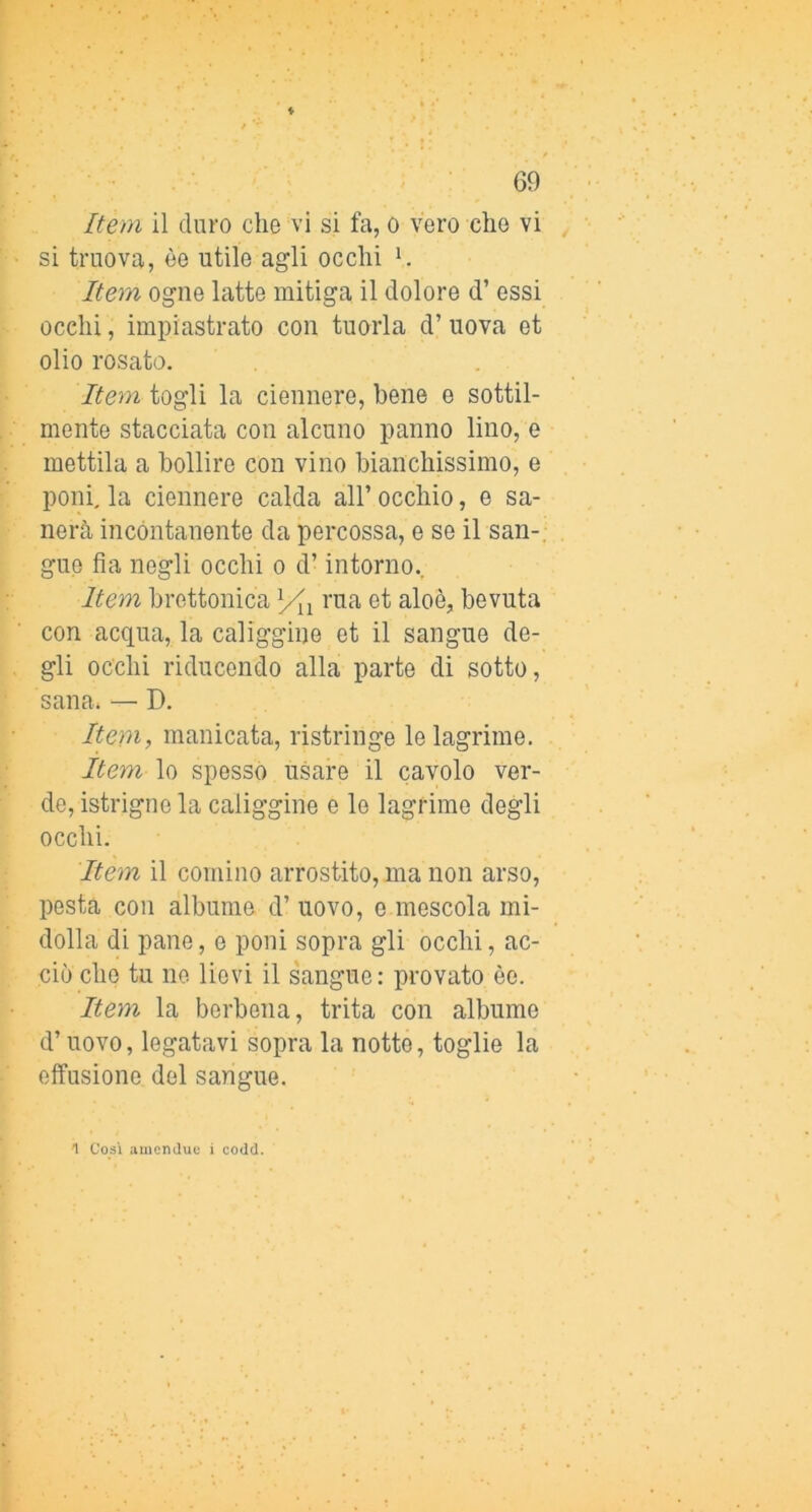 Item il duro che vi si fa, o vero che vi si truova, òe utile agli occhi h Item ogne latte mitiga il dolore d’ essi occhi, impiastrato con tuorla d’ uova et olio rosato. Item togli la ciennere, bene e sottil- mente stacciata con alcuno panno lino, e mettila a bollire con vino bianchissimo, e poni, la ciennere calda all’ occhio, e sa- nerà incontanente da percossa, e se il san-, gue fia negli occhi o d’intorno.. Item brettonica rua et aloè, bevuta con acqua, la caliggine et il sangue de- gli occhi riducendo alla parte di sotto, sana. —• D. Item, manicata, ristringe le lagrime. Item lo spesso usare il cavolo ver- de, istrigne la caliggine e le lagrime degli occhi. Item il cornino arrostito, ma non arso, pesta con albume d’ uovo, e mescola mi- dolla di pane, e poni sopra gli occhi, ac- ciò che tu no lievi il sangue: provato èe. Item la berbena, trita con albume d’uovo, legatavi sopra la notte, toglie la effusione del sangue. 1 Così amenduc i codd.