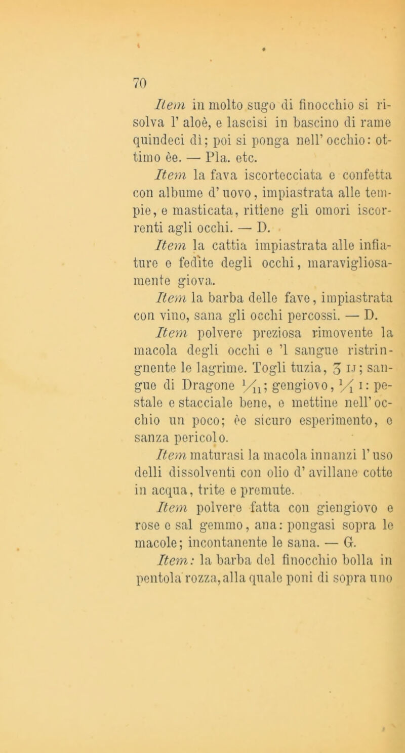 liem in molto sugo di finocchio si ri- solva r aloè, e lascisi in hascino di rame quindeci dì; poi si ponga nell’ occhio: ot- timo èe. — Pia. etc. Item la fava iscortecciata e confetta con albume d’uovo, impiastrata alle tem- pie, e masticata, ritiene gli omeri iscor- renti agli occhi. — D. Item la cattia impiastrata alle infia- tnre e fedite degli occhi, maravigliosa- mente giova. Rem la barba delle fave, impiastrata con vino, sana gli occhi percossi. — D. Iteyn polvere preziosa rimovente la macola degli occhi e ’l sangue ristrin- gnente le lagrime. Togli tuzia, o l'M san- gue di Dragone gengiovo, Yi Pe- stale e stacciale bene, e mettine nell’ oc- chio un poco; èe sicuro esperimento, o sanza pericolo. Item maturasi la macola innanzi l’uso delli dissolventi con olio d’ avillane cotte in acqua, trite e premute. Item polvere fatta con giengiovo o rose e sai gemmo, ana: pongasi sopra le macole; incontanente le sana. — G. Item: la barba del finocchio bolla in pentola rozza, alla quale poni di sopra uno