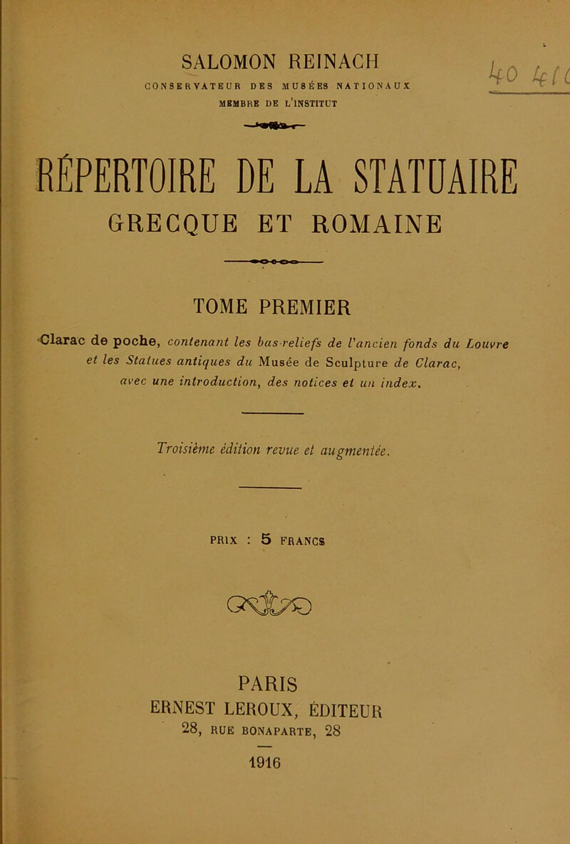 SALOMON REINACH CONSERVATEUR DES MUSÉES NATIONAUX MEMBRE DE l’INSTITUT ko liU RÉPERTOIRE DE LA STATDAIRE GRECQUE ET ROMAINE TOME PREMIER ‘Clarac de poche, contenant les bas-reliefs de l'ancien fonds du Louvre et les Statues antiques du Musée de Sculpture de Clarac, avec une introduction, des notices et un index. Troisième édition revue et augmentée. PRIX : 5 FRANCS PARIS ERNEST LEROUX, ÉDITEUR 28, RUE BONAPARTE, 28 1916