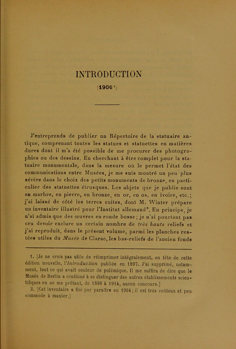 INTRODUCTION (1906‘J J'entreprends de publier un Répertoire de la statuaire an- tique, comprenant toutes les statues et statuettes en matières dures dont il m’a été possible de me procurer des photogra- phies ou des dessins. En cherchant à être complet pour la sta- tuaire monumentale, dans la mesure où le permet l’état des communications entre Musées, je me suis montré un peu plus sévère dans le choix des petits monuments de bronze, en parti- culier des statuettes étrusques. Les objets que je publie sont en marbre, en pierre, en bronze, en or, en os, en ivoire, etc.; j’ai laissé de côté les terres cuites, dont M. Winter prépare un inventaire illustré pour l’Institut allemand*. En principe, je n’ai admis que des œuvres en ronde bosse; je n’ai pourtant pas cru devoir exclure un certain nombre de très hauts reliefs et j’ai reproduit, dans le présent volume, parmi les planches res- tées utiles du Musée de Clarac, les bas-reliefs de l’ancien fonds 1. [Je ne erois pas utile de réimprimer intégralement, en tête de cette édition nouvelle, VIntroduction publiée en 1897. J'ai supprimé, notam- ment, tout ce qui avait couleur de polémique. 11 me suffira de dire que le Musée de Berlin a continué à se distinguer des autres établissements scien- tifiques en ne me prêtant, de 1896 à 1914, aucun concours.] 2. [Cet inventaire a fini par paraître en 1904 ; il est très coûteux et peu commode à manier.]