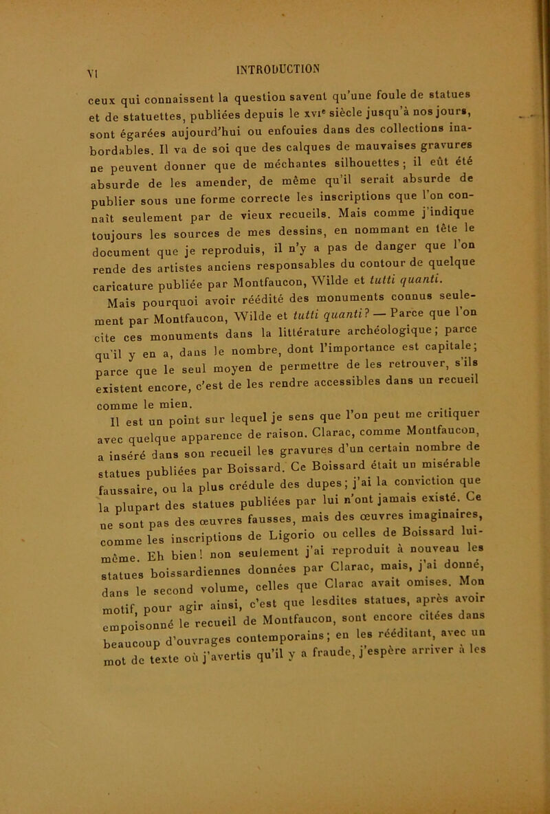 ceux qui connaissent la question savent qu’une foule de statues et de statuettes, publiées depuis le xvi* siècle jusqu’à nos jours, sont égarées aujourd’hui ou enfouies dans des collections ina- bordables. Il va de soi que des calques de mauvaises gravures ne peuvent donner que de méchantes silhouettes; il eût été absurde de les amender, de même qu’il serait absurde de publier sous une forme correcte les inscriptions que l’on con- naît seulement par de vieux recueils. Mais comme j’indique toujours les sources de mes dessins, en nommant en tête le document que je reproduis, il n’y a pas de danger que l’on rende des artistes anciens responsables du contour de quelque caricature publiée par Montfaucon, Wilde et tutti quanti. Mais pourquoi avoir réédité des monuments connus seule- ment par Montfaucon, Wilde et tutti qwarati? - Parce que l’on cite ces monuments dans la littérature archéologique; parce qu’il y en a, dans le nombre, dont l’importance est capitale; parce que le seul moyen de permettre de les retrouver, s’ils existent encore, c’est de les rendre accessibles dans un recueil comme le mien. . . 11 est un point sur lequel je sens que l’on peut me critiquer avec quelque apparence de raison. Clarac, comme Montfaucon, a inséré dans son recueil les gravures d’un certain nombre de statues publiées par Boissard. Ce Boissard était un misérable faussaire, ou la plus crédule des dupes; j’ai la conviction que la plupart des statues publiées par lui n ont jamais existe. Ce ne sont pas des œuvres fausses, mais des œuvres imaginaires, comme les inscriptions de Ligorio ou celles de Boissard lui- même Eh bien! non seulement j’ai reproduit a nouveau les statues boissardiennes données par Clarac, mais, j ai donne, dans le second volume, celles que Clarac avait omises. Mon motif pour agir ainsi, c’est que lesdites statues, apres avoir empoisonné le recueil de Montfaucon, sont encore citees dans beaucoup d’ouvrages contemporains; en les rééditant, avec un mot de texte où j’avertis qu’il y a fraude, j espère arriver a les