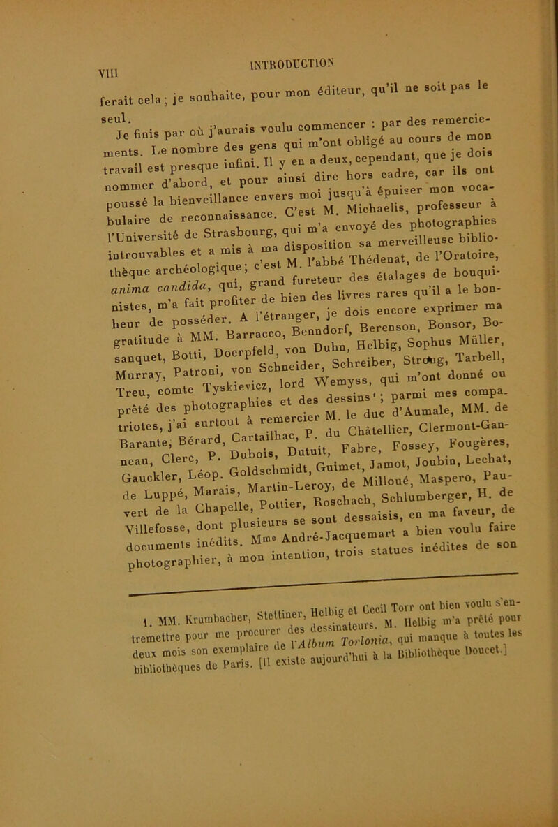 ferait cela ; je aouhalte, pour mou 4dUeur, qu'il ne .oit pa. I. =èV.=-.nt: i - nomnier a aooru, eu . • >i ArMiicpr mon voca- poussé la bienveillance enver^ rn^us ^ bulaire de reconnaissance. ^ ’ holographies ;s:icr :::v^;iieu^ i^uo. introuvables et a mis ^ Thédenat, de l’Oraloire, thèque fureteur des étalages de bouqui- anima bien des livres rares qu’il a le bon- reuTde“ posséder. A B^or'Bo gratitude à Helbig. Sophus MüUer sanquet, Botti, Doe p Schreiber, Stretog, Tarbell, Murray, Wemyss. qui m’ont donné ou Treu, comte Tyskievicz, dessins'; parmi mes compa. prêté des photographies et des D’Aumale, MM. de triotes, j’ai ^ ^^haTp du Châtellier, Clermont-Gan- Barante, Berard, Caitailh , • Possey, Fougères, neau, Clerc, P. Dubo.a D“ “; jiin. L.chat, Gauckler, Léop. Goldschmid , ^^0^4 Maspero, Pau- de Luppé, Murai. M;™;;:'™^;;;„“^h.l»berqer, H. de vert de la Chapelle, o , jggsaisis en ma faveur, de ,„fa,„,.e. P'“-:;L‘L:°°:c ue»ar.’a bien venin faire 1. MM. Krumbacher, Steltine^ tremettre pour me P®’ jorlonia, qui manque à toutes les