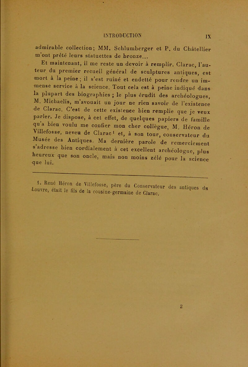 admirable collection; MM. Schlumberger et P. du Châlellier m ont prêté leurs statuettes de bronze.,, Et maintenant, il me reste un devoir à remplir, Clarac, l'au- teur du premier recueil général de sculptures antiques, est mort à la peine ; il s’est ruiné et endetté pour rendre un im- mense service à la science. Tout cela est à peine indiqué dans la plupart des biographies ; le plus érudit des archéologues, M. Michaelis, m’avouait un jour ne rien savoir de l’existence de Clarac. C’est de cette existence bien remplie que je veux parler. Je dispose, à cet effet, de quelques papiers de famille qu a bien voulu me confier mon cher collègue, M. Héron de Villefosse, neveu de Clarac • et, à son tour, conservateur du Musee des Antiques. Ma dernière parole de remerciement s adresse bien cordialement à cet excellent archéologue plus heureux que son oncle, mais non moins zélé pour la science que lui. 1. René Héron de Villefosse, père du Conservateur ■Louvre, était le fils de la cousine-germaine de Clarac. des antiques du 2