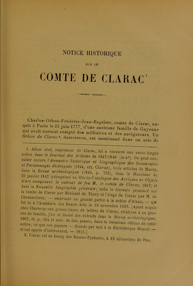 NOTICE HISTORIQUE SUB LE COMTE DE CLAHAC Charles-O hon-Fredenc-Jean-Baptiste, comte de Clarac na- quit a Pans le 23 jum 1777, d’une ancienne famille de Guyenne qui avait surtout compte des militaires et des navigateurs Un Othon de Clarac^, damoiseau, est mentionné dans un acte de U Alkan aîné, imprimeur de Clarac, lui a consacré une assez lonsue notice dans le Journal des Artistes de 1847-1848 (in-4»). On peut cîn Il Pn-r'”'’ historique et biographique des et Peisonnages distingués (t844, art. Clarac), trois articles de Maurv dans la Revue archéologique (1846, p. 755), dans le MonilLr du 30 janvier 1847 (réimprimé en lèleév Catalogue des Antiques et Objets d a? t composant le cabinel de feu M. le comle de Clarac 1847^) et la'lomL 9énérale; enfin le discours prononcé sur la tombe de Clarac par Héricart de Thury et 1 eloee de ripi. piti. à fut lu à 1 Académie des Beaux-Arts le 19 novembre 1887 Ta t ^ ct;etn7.î: dera7::i7v7sT:7;r 1907 II P archéologique nolic;, .ie^u ce pal;. LIT' m’ont’appi^ d’Ltéfes':::! -^ ~ 2. Clarac est un bourg des Basses-Pyrénées, à 18 kilomètres de Pau.