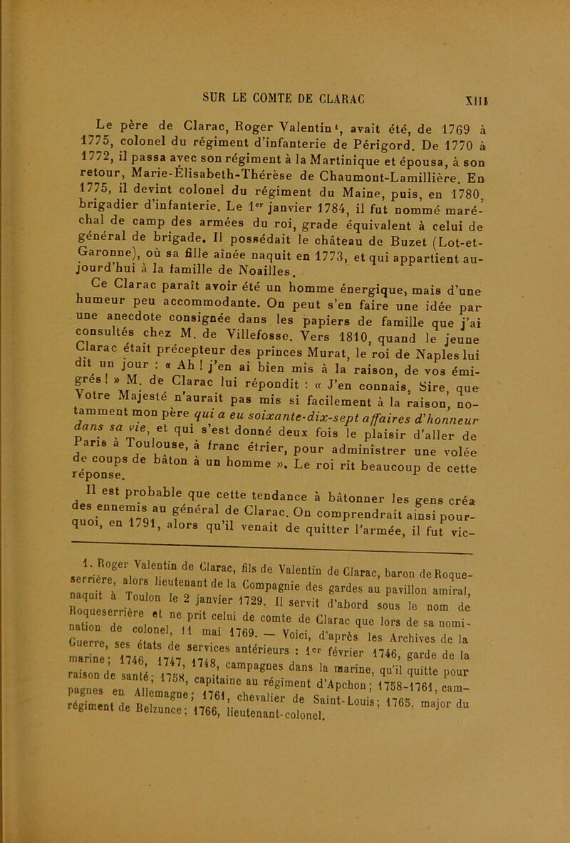 XIU Le père de Clarac, Roger Valentin «, avait été, de 1769 à 1775, colonel du régiment d’infanterie de Périgord. De 1770 à 1772, il passa avec son régiment à la Martinique et épousa, à son retour, Marie-Elisabeth-Thérèse de Chaumont-Lamillière. Eu 1775, il devint colonel du régiment du Maine, puis, en 1780 brigadier d’infanterie. Le 1« janvier 1784, il fut nommé maré- chal de camp des armées du roi, grade équivalent à celui de général de brigade. Il possédait le château de Buzet (Lot-et- Garonne), où sa 611e aînée naquit en 1773, et qui appartient au- jourd hui à la famille de Noailles. Ce Clarac paraît avoir été un homme énergique, mais d’une humeur peu accommodante. On peut s’en faire une idée par une anecdote consignée dans les papiers de famille que j’ai consultés chez M. de Villefosse. Vers 1810, quand le jeune Clarac était précepteur des princes Murat, le roi de Naples lui dit^ un jour : a Ah ! j’en ai bien mis à la raison, de vos émi- gres! ,, M. de Clarac lui répondit : « J’en connais. Sire, que Votre Majesté n aurait pas mis si facilement à la raison, no- amment mon pere qui a eu soixante-dix-sept affaires d'honneur dans savie ei qui s’est donné deux fois le plaisir d’aller de Pans a Toulouse, à franc étrier, pour administrer une volée e coups de bâton a un homme ». Le roi rit beaucoup de cette Il est probable que cette tendance à bétonner les gens créa des ennemis au général de Clarac. On comprendrait ainsi pour- quoi, en 1791, alors qu’il venait de quitte^ l’armée, il fut vic- 1. Roger Valentin de Clarac, fils de Valentin de Clarac, baron de Roque- .û .2”, naquit à Toulon le 2 janvier 1729. Il servit d’abord sous le nom de «.rr Guerre, ses états de services antérieurs Tl’c fXrier 'lllfiTrre Îe Ta raison de sant^ 17^’ I l dans la marine, qu’il quitte pour pagnes en Allèmalnè-