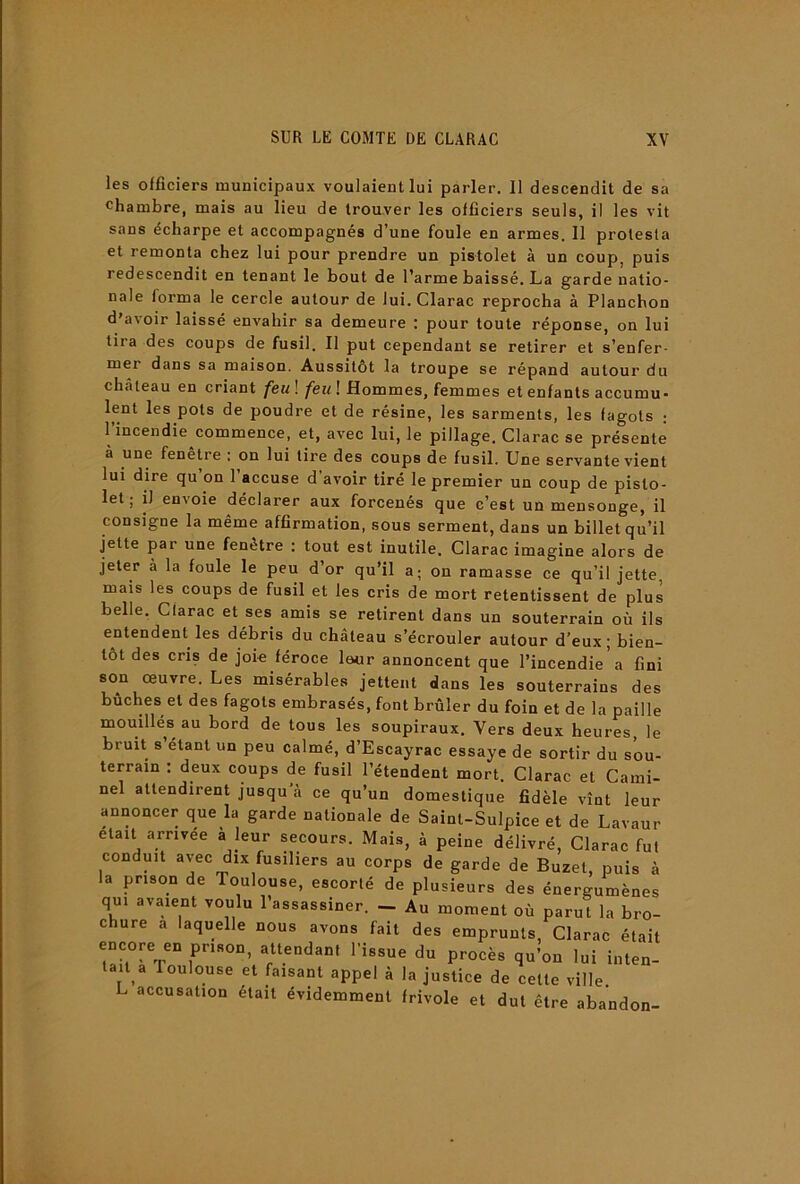 les officiers municipaux voulaient lui parler. 11 descendit de sa chambre, mais au lieu de trouver les officiers seuls, il les vit sans écharpe et accompagnés d’une foule en armes. 11 protesta et remonta chez lui pour prendre un pistolet à un coup, puis redescendit en tenant le bout de l’arme baissé. La garde natio- nale forma le cercle autour de lui. Clarac reprocha à Planchon d'avoir laissé envahir sa demeure : pour toute réponse, on lui tira des coups de fusil. Il put cependant se retirer et s’enfer- mer dans sa maison. Aussitôt la troupe se répand autour du château en criant feu\ feul Hommes, femmes et enfants accumu- lent les pots de poudre et de résine, les sarments, les fagots ; 1 incendie commence, et, avec lui, le pillage, Clarac se présente à une fenetre ; on lui tire des coups de fusil. Une servante vient lui dire qu on 1 accuse d avoir tiré le premier un coup de pisto- let ; il envoie déclarer aux forcenés que c’est un mensonge, il consigne la même affirmation, sous serment, dans un billet qu’il jette par une fenêtre : tout est inutile, Clarac imagine alors de jeter à la foule le peu d’or qu’il a; on ramasse ce qu’il jette mais les coups de fusil et les cris de mort retentissent de plus belle. Clarac et ses amis se retirent dans un souterrain où ils entendent les débris du château s’écrouler autour d’eux ; bien- tôt des cris de joie féroce leur annoncent que l’incendie a fini son oeuvre. Les misérables jettent dans les souterrains des bûches et des fagots embrasés, font brûler du foin et de la paille mouillés au bord de tous les soupiraux. Vers deux heures, le bruit s’etant un peu calmé, d’Escayrac essaye de sortir du sou- terrain : deux coups de fusil l’étendent mort. Clarac et Cami- nel attendirent jusqu à ce qu’un domestique fidèle vînt leur annoncer que la garde nationale de Saint-Sulpice et de Lavaur était arrivée à leur secours. Mais, à peine délivré, Clarac fut conduit avec dix fusiliers au corps de garde de Buzet, puis à la prison de Toulouse, escorté de plusieurs des énergumènes qui avaient voulu l’assassiner. - Au moment où parut la bro- chure a laquelle nous avons fait des emprunts, Clarac était encore en prison, attendant l’issue du procès qu’on lui inten- tait a Toulouse et faisant appel à la justice de cette ville L accusation était évidemment frivole et dut être abandon-