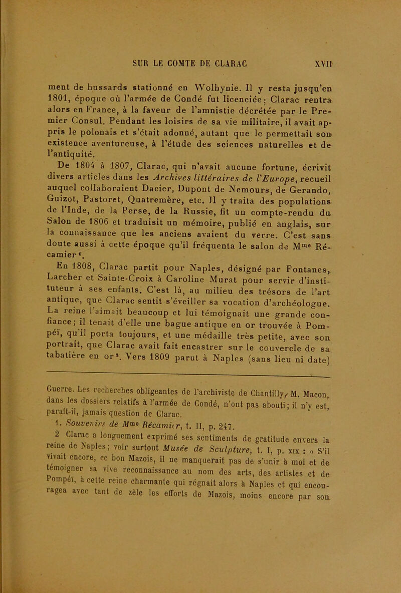 ment de hussards stationné en Wolhynie. Il y resta jusqu’en 1801, époque où l’armée de Condé fut licenciée; Clarac rentra alors en France, à la faveur de l’amnistie décrétée par le Pre- mier Consul. Pendant les loisirs de sa vie militaire, il avait ap- pris le polonais et s’était adonné, autant que le permettait son. existence aventureuse, à l’étude des sciences naturelles et de l’antiquité. De 1804 à 1807, Clarac, qui n’avait aucune fortune, écrivit divers articles dans les Archives littéraires de VEurope^ recueil auquel collaboraient Dacier, Dupont de Nemours, de Gerando, Guizot, Pastoret, Quatremère, etc. 11 y traita des populations de l’Inde, de la Perse, de la Russie, lit un compte-rendu da Salon de 1806 et traduisit un mémoire, publié en anglais, sur la connaissance que les anciens avaient du verre. C’est sans doute aussi à cette époque qu’il fréquenta le salon de M«« Ré- camier *. En 1808, Clarac partit pour Naples, désigné par Fontanes, Larcher et Sainte-Croix à Caroline Murat pour servir d’insti tuteur à ses enfants. C’est là, au milieu des trésors de l’art antique, que Clarac sentit s’éveiller sa vocation d’archéologue. La reine l’aimait beaucoup et lui témoignait une grande con- fiance; il tenait d’elle une bague antique en or trouvée à Pom- péï, qu il porta toujours, et une médaille très petite, avec son portrait, que Clarac avait fait encastrer sur le couvercle de sa tabatière en or«. Vers 1809 parut à Naples (sans lieu ni date) Guerre. Les recherches obligeantes de l’archiviste de Chantilly,. M. Maçon dans les dossiers relatifs à l’armée de Condé, n’ont pas abouti; il n’y est' paraît-il, jamais question de Clarac. ’ 1. fiouvenirs de iMmo Bécamür, t. II, p. 247. 2 Clarac a longuement exprimé ses sentiments de gratitude envers la reine de Naples; voir surtout Musée de Sculpture, t. I, p. xix : « S’il vnait encore, ce bon Mazois, il ne manquerait pas de s’unir à moi et de témoigner sa vive reconnaissance au nom des arts, des artistes et de lompél, à cette reine charmante qui régnait alors à Naples et qui encou- ragea avec tant de zèle les efforts de Mazois, moins encore par soa