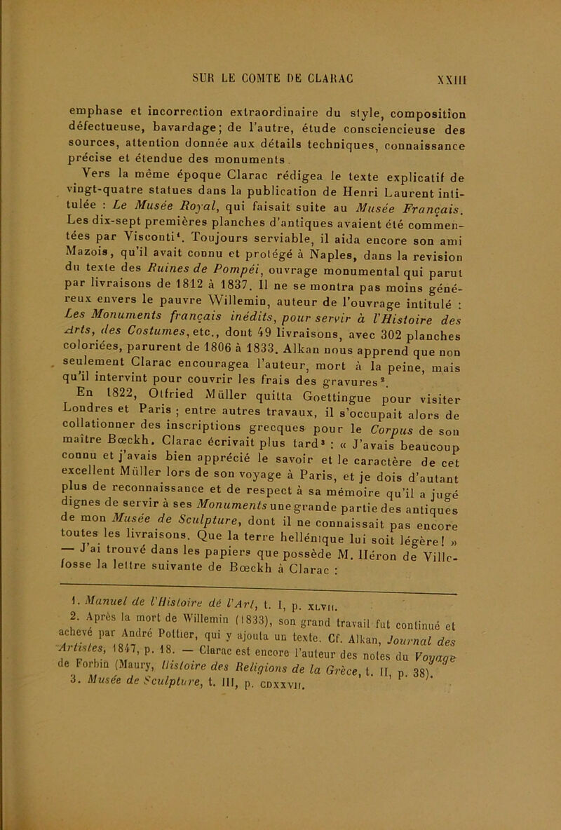 emphase et incorrection extraordinaire du style, composition défectueuse, bavardage; de l’autre, étude consciencieuse des sources, attention donnée aux details techniques, connaissance précise et étendue des monuments . Vers la même époque Clarac rédigea le texte explicatif de \ingt-quatre statues dans la publication de Henri Laurent inti- tulée . LéQ Afusé& Royo.1^ qui faisait suite au Musée J^voncciis, Les dix-sept premières planches d’antiques avaient été commen- tées par Visconti*. Toujours serviable, il aida encore son ami Mazois, qu’il avait connu et protégé à Naples, dans la révision du texte des Buines de Pompéi, ouvrage monumental qui parut par livraisons de 1812 à 1837. Il ne se montra pas moins géné- reux envers le pauvre Willemin, auteur de l’ouvrage intitulé : Les Monuments français inédits, pour servir à l'Histoire des Arts, des Costumes, etc., dont 49 livraisons, avec 302 planches coloriées, parurent de 1806 à 1833. Alkan nous apprend que non . seulement Clarac encouragea l’auteur, mort à la peine, mais qu’il intervint pour couvrir les frais des gravures*. ' En 1822, Otfried Millier quitta Goettingue pour visiter Londres et Pans ; entre autres travaux, il s’occupait alors de collationner des inscriptions grecques pour le Corpus de sou maître Bœckh. Clarac écrivait plus tard» : « J’avais beaucoup connu et j’avais bien apprécié le savoir et le caractère de cet excellent Millier lors de son voyage à Paris, et je dois d’autant plus de reconnaissance et de respect à sa mémoire qu’il a jugé dignes de servir à ses JfouMmenfs une grande partie des antiques de mon Musee de Sculpture, dont il ne connaissait pas encore toutes les livraisons. Que la terre hellénique lui soit légère! >. — J ai trouve dans les papiers que possède M. Héron de Ville- fosse la lettre suivante de Bœckh à Clarac : L Manuel de VHistoire dé l'Art, t. I, p. xlvh 2. Après la mort de Willemin (1833), son grand travail fut continué et achevé l>ar André Pottier, qui y ajouta un texte. Cf. Alkan, Journal des de Forbm (Maury, Histoire des Religions de la Grèce, t. It p 38) 3. Musée de Sculpture, t. III, p. cnxxvii. ’ ‘