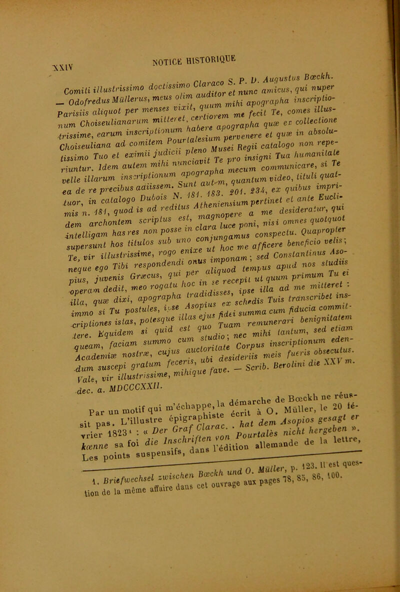 NOTICK HlSTORlQ^ï^ S P t»- Auguslus Bœckh. Comili illuslrissimo doctissimo ^ „„,ic„s, qui vuper _ odofredusMüllerus, meus ohm aud^^ ^p.grapka inscripHo- Parisiis aliquol per menses ^ f^cil Te, cornes lUus- num Choiseulianarum apographa quæ ec collechone Choiseuhana ad comitem \fusei Begii catalogo non lepe %Umo Tm el .«mu ,'u<i.cu P ni Tua /.«-»anila« riunluT. Idem allen mht »»“ “ J 'Ineeum eommankare, si re Mlle ilto'um f «deo, UMi <,ml- ea de re prectbus aaueeem. isi, ex «ui6us tmpn- iucr, In ealalogo ‘^/^euslum p.r<i»«‘ el ante End,- mis n. «<, gnad is ad redslu „ „ me desiderainr, ?u dem archonlem scnplus esh J P quof(7UO< inieiiiçam ^asres non posse m^la ^ conspeclu. Quapropler supersunt hos titulos sub uno co 9 bencficio vehs. Te vir illustrissime, rogo enxxe . ^ ConsLantinus Aso- leçZega TIH ‘“f* oius juvenis Græcus, qui pé uLquum primum Tu et Z Jm dédit, meo rogatu i^a ad me miUeret : iL, quæ dixi, apographa h trdnscribetins- immo si Tu postules, i,se A p commit^ .cripLionesislas,potesquedlasep ^.p^^nerari bemgnüa em Je. üq^idem si quid est qu etiam Lam, faciam summo cum studi^ i^,,,iptionum eden- VdZL naslrx. «t!jru« toi-* u.sis A-™ -dum suscepi gratum f > __ Beroltm die . ■ VaU, vir illustrissime, miluque fave dec. a. MDCCCXXIl. 1 sipmarche de Bœckh ne reus- Par un motif qui g à O. MüUer, le 20 te- ,u pas. L’illuslre “P>S'*P'’' j„, i,m Asopias sesaS‘ “■ „ler 1823. ; a Ber '^'‘tlZn ran Poarlalis nUht ’ierseben n ,es puiu»' 1